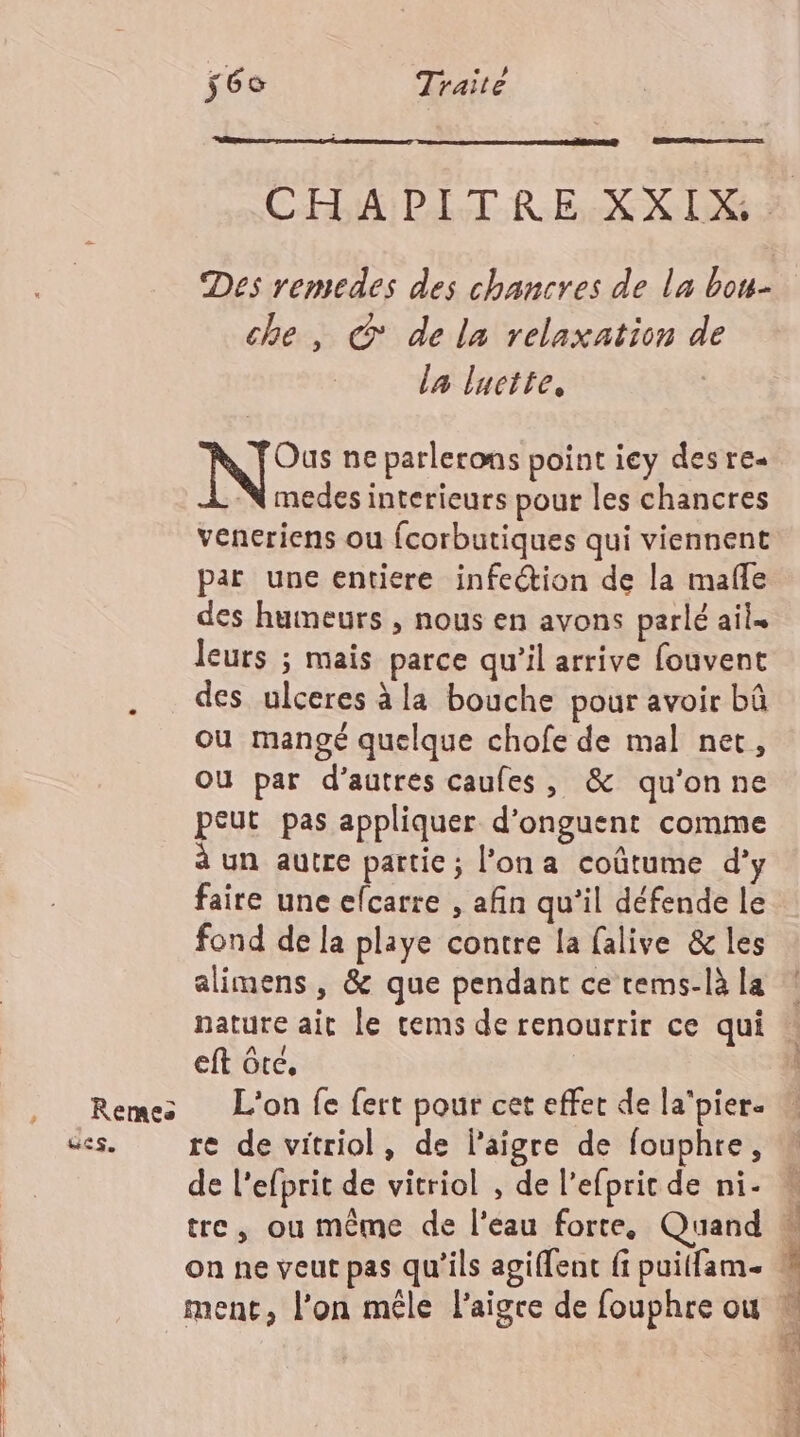 Remes GES, ÿ6e Traité ED CHAPITRE XXIX : Des remedes des chancres de la bou- che, © de la relaxation de la luctte, Ous ne parlerons point iey des re -N medes interieurs pour les chancres veneriens ou fcorbutiques qui viennent par une entiere infection de la mafle des humeurs , nous en avons parlé ail. leurs ; mais parce qu’il arrive fouvent des ulceres à la bouche pour avoir bû ou mangé quelque chofe de mal net, Où par d’autres caufes, &amp; qu'onne peut pas appliquer d’onguent comme à un autre partie ; l’on a coûtume d’y faire une elcarre , afin qu’il défende le fond de la playe contre la falive &amp; les alimens , &amp; que pendant ce tems-là la nature ait le cems de renourrir ce qui eft Grec, L'on fe fert pour cet effet de la'pier. re de vitriol, de laigre de fouphre, de l'efprit de vitriol , de l’efprit de ni- tre, ou même de l’eau forte, Quand à on ne veut pas qu'ils agiffent f puitfam. W ment, l’on mêle l’aigce de fouphre ou N