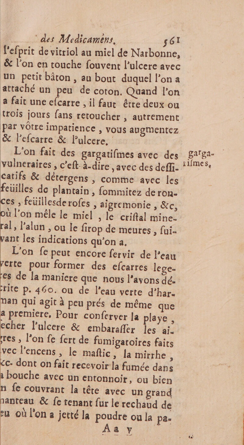 l'efprit de vitriol au miel de Narbonne, &amp; l’on en touche fouvent l’ulcere avec un petit bâton , au bout duquel l'on a attaché un peu de coton. Quand l’on a fait une c{carre , il fauc être deux ou trois jours fans retoucher , autrement par vôtre impatience , vous augmentez &amp; l’efcarre &amp; lulcere. L'on fait des gargatifmes avec des vulneraires , c’eft. à.dire , avec des deffi. catifs &amp; détergens | comme avec les feuilles de plantain , fommitez de ron. es , feüillesderofes , aigremonie , &amp;c, ù l’on mêle le miel , le criftal mine. al, l’alun , ou le firop de meures , fui. ant les indications qu'on a. L'on fe peut encore fervir de l’eau erte pour former des efcarres lege. €s de la maniere que nous l'avons dé. rite p. 460. où de l'eau verte d’har- an qui agit à peu prés de même que a premiere, Pour conferver ]a playe , echer lulcere &amp; embaraffer les aï. res ; l’on fe fert de fumigaroires fairs vec lencens, le maftic, la mirrhe 1 &lt;c- dont on fait recevoir la fumée dans bouche avec un entonnoir, ou bien fe couvrant la tête avec un grand nanteau &amp; fe tenant fur le rechaud de su où l'on a jetté la poudre ou la pa- | As y gaïga- ilfmes,