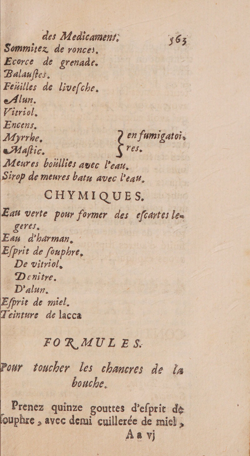 Sommitez de ronces. Ecorce de grenade. Balaufies. Feuilles de livef[che. eAlur. | Fitriol. Encens. “sit. Myrrhe, Q en fumigatoi, eMaffic. Ds y Meures boullies auec l'eau. Sirop de meures batn avec l'eau. CHYMIQUES. Eau verte pour former des efcartes lex geres. Eau d'harman, : E/prit de fouphre, De vitriol, . Denitre. D'alun. Efprit de miel. leinture de lacca FOR MULES. our toucher Les chancres de la bouche. Prenez quinze gouttes d'efprit de ouphre , avec demi cuillerée de miel, Aa vj