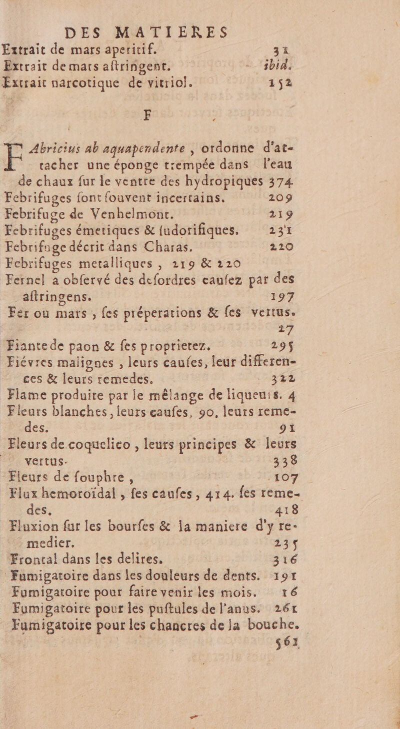 Extrait de mars aperitif. 31 Extrait de mars aftringent. - ibid, Extrait narcotique de vitriol. 152 F F Abricius ab aquapendente , ordonne d'at- tacher une éponge tempée dans l'eau de chaux fur le ventre des hydropiques 374 Febrifuges font fouvent incertains. 209 Febrifuge de Venhelmont. 219 Fcbrifuges émetiques &amp; {udorifiques. 231 Febrifuge décrit dans Charas. 220 Febrifuges metalliques , 219 &amp; 220 Fernel a obfervé des defordres caufez par des _aftringens. 197 Fer ou mars , fes préperations &amp; fes vertus. | 17 Fiantede paon &amp; fes proprietez. 295 Fiévres malignes , leurs caufes, leur differen- ces &amp; leurs remedes. 34% Flame produite par le mêlange de liqueuis. 4 Fleurs blanches, leurs caufes, 90, leurs reme- des. 91 Fleurs de coquelico , leurs principes &amp; leurs D: vertus- 338 Fleurs de fouphre, rt 107 Flux hemoroïdal , fes caufes, 414. fes reme- des. 418 - Fluxion fur les bourfes &amp; a maniere d'y re- medier. 235 Frontal dans les delires, 316 : Fumigatoire dans les douleurs de dents. 197 Fumigatoire pour faire venir les mois. ré Fumigatoire pour les puftules de l'anus. 26x Fumigatoire pour les chancres de la bouche. | 561