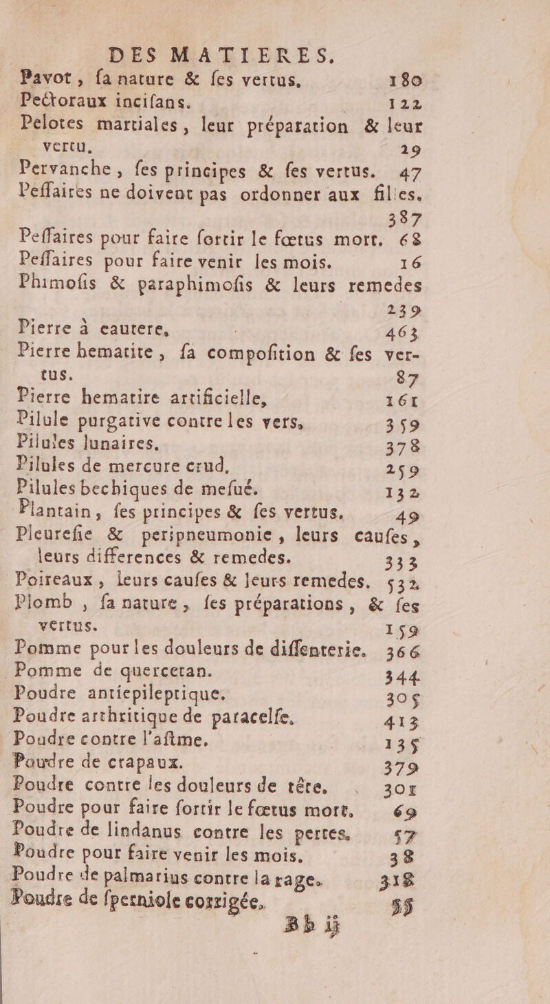 DES MARLBRES, Pavot, fa nature &amp; fes vertus. 180 Pectoraux incifans. | 122 Pelotes martiales, leur préparation &amp; leur vertu, 19 Pervanche, fes principes &amp; fes vertus. 47 Peffaires ne doivent pas ordonner aux files. 337 Peffaires pour faire fortir le fœtus mort. 68 Peffaires pour faire venir les mois. 16 Phimofis &amp; paraphimofis &amp; leurs remedes | 239 Pierre à eautere, | 463 Pierre bematite, fa compofition &amp; fes ver- tus. 87 Pierre hematire artificielle, 161 Pilule purgative contre les vers, 359 Pilules Junaires. 378 Pilules de mercure erud, 259 Pilules bechiques de mefué. 132 Plantain, fes principes &amp; fes vertus. 49 Pieurefie &amp; peripneumonie , leurs caufes 3 leurs differences &amp; remedes. 333 Poireaux, leurs caufes &amp; leurs remedes, $32 Plomb , fa nature, fes préparations, &amp; fes vertus. 159 Pomme pour les douleurs de diffenterie, 366 _ Pomme de quercetan. 344 Poudre antiepileprique. 30$ Poudre arthritique de paracelfe, 413 Poudre contre l'afime, 135$ Poudre de crapaux. 379 Poudre contre les douleurs de tête. : 3or Poudre pour faire fortir le fœtus mort. 69 Poudre de lindanus contre les pertes «7 Poudre pour faire venir les mois. 38 Poudre de palmarius contre la rage. 318$ Poudre de fpetniole corrigée, L24