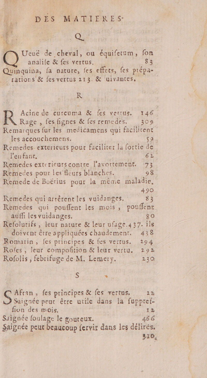 LT &lt; #| LETR : SE 1 à Qi TEA » « bi) - É ee L Ucué de cheval, ou équifetim, fon : analile &amp; fes vertus, 83 Quinquina, fa nature, fes effets, fes prépa- sations &amp; fes vertus 213. &amp; uivantes, K ) Acine de curcuma &amp; fes vertus. 146 [N Rage, fes fignes &amp; fes remedes, 309 Remarques fur les medicamens qui facilitent les accouchemens. 52 Remedes- exterieuts pour faciliter la fortie de “ lenfanr, 62 Remedes exterieurscontre l'avortement. 73 Remedes pour les fleurs blanches. 98 Remede de Boëtius pour la même maladie, | _490 Remedes qui arrérent les vuidanges. 33 Remedes qui pouffent les mois, pouffenr auffi les vuidanges, 80 Refolurifs, leur nature &amp; leur ufage.4 37. ïls - doivent être appliquées chaudemenr. 438 Romarin, fes principes &amp; fes verrus. 294 Rofes , leur compoñtion &amp; leur vertu. 292 Rofolis , febrifuge de M. Lemery. 230 S * . S Afran, fes principes &amp; fes vertus. 2x À Saignée peur être utile dans la fuppref- fiun des mois, 12 Saignée foulage le souteux. 466 Saignée peut beaucoup fervir dans les délirés, Rp | | 310,