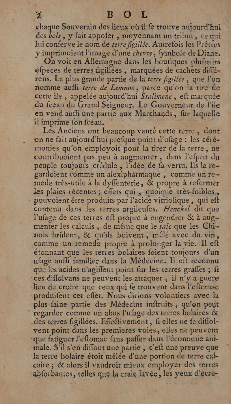 chaque Souverain des lieux où il fe trouve aujourd’hui des bols, y fait appofer , moyennant un tribut, ce qui lui conferve le nom de serre fisillée. Autrefois les Prêtres y imprimoient l’image d’une chevre, {yÿmbole de Diane. On voit en Allemagne dans les boutiques plufieurs efpeces de terres figillées , marquées de cachets diffé- rens. La plus grande partie de la terre figillee , que l’on nomme aufhi terre de Lemnos , parce qu’on la tire de cette ile , appelée aujourd’hui Sralimene , eft marquée du fceau du Grand Seigneur. Le Gouverneur de l’ile en vend aufh une partie aux Marchands, fur laquelle il imprime fonfcéau. ” Les Anciens ont beaucoup vanté cette terre, dont on ne fait aujourd’hui prefque point d’ufage : les cére- monies qu'on employoit pour la tirer de la terre, ne contribuéient pas peu à augmenter, dans l’efprit du peuple toujours crédule , l’idée de fa vertu. Ils la re- gardoient comme un alexipharmaque , comme un re- mede très-utile à la dyffenterie, & propre à refermer les plaies récentes; effets qui, quoique très-foibles,, pouvoient être produits par l’acide vitriolique , qui eft contenu dans les terres argileufes. Æenckel dit que l’ufage de ces terres eft propre à engendrer & à aug- menter les calculs , de même que le #4/c que les Chi- nois brülent, & qu'ils boivent, mêlé avec du vin, comme un remede propre à prolonger la vie. Il eft étonnant que les terres bolaires foient toujours d’un ufage aufli familier dans la Médecine. Il eft reconnu que les acides n’agiffent point fur les terres grafles ; fi ‘ces diflolvans ne peuvent les attaquer, il n'y a guere heu de croire que ceux qui fe trouvent dans l’eftomac ‘produifent cet eflet. Nous dirions volontiers avec la plus faine partie des Médecins inftruits, qu'on peut regarder comme un abus l’ufage des terres bolaires & -des terres figillées. .Effeivement , fi elles ne fe diflol- vent point dans les premieres voies, elles ne peuvent ‘que fatiguer l’eftomac fans pañler dans l’économie ant- male. S'il s’en diffout une partie , c’eft une preuve que la terre bolaire étoit mêlée d’une portion de terre cal- caire ; & alors il vaudroit mieux employer des terres “abforbantes, telles que la craie lavée, les yeux d'écre-
