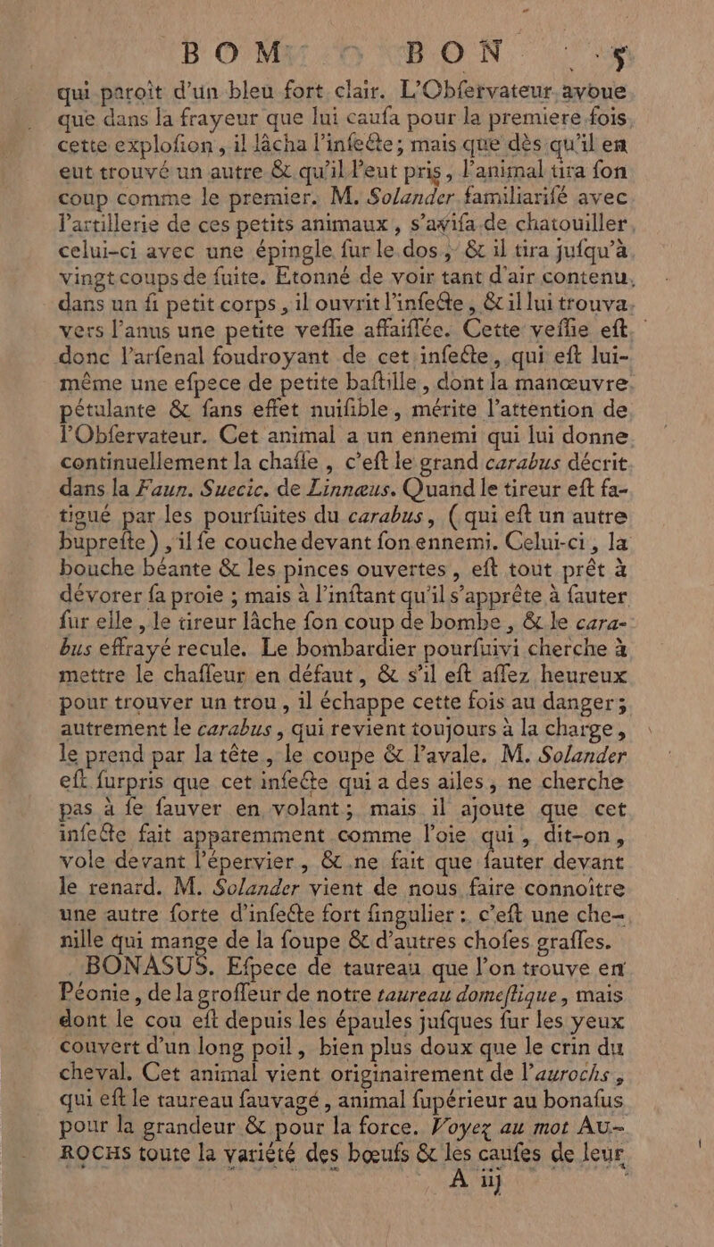 « BOM RE N 177 20S qu paroit d’un bleu fort clair. L'Obfervateur, avoue que dans la frayeur que lui caufa pour la premiere fois cette explofion , il lâcha l’infeéte; mais que dès qu'il ef eut trouvé un autre &amp; qu'il eut pris, Fanimal tira fon coup comme le premier. M. Solander familiarifé avec l'artillerie de ces petits animaux, s’awifa.de chatouiller, celui-ci avec une épingle fur le. dos, &amp; il tira jufqu’à vingt coups de fuite. Etonné de voir tant d'air contenu, dans un fi petit corps, il ouvrit l’infeéte , &amp;c il lui trouva. vers l'anus une petite veflie affaiffée. Cette vefle eft, donc l’arfenal foudroyant de cet infeéte, qui eft lui- même une efpece de petite baftille , dont la manœuvre: pétulante &amp; fans effet nuifible, mérite l'attention de l'Obfervateur. Cet animal a un ennemi qui lui donne continuellement la chaïfle , c’eft le grand carabus décrit dans la Faun. Suecic. de Linnæus. Quand le tireur eft fa- tigué par les pourfuites du carabus, (qui eft un autre buprefte) , ilfe couche devant fon ennemi. Celui-ci, la bouche béante &amp; les pinces ouvertes, eft tout prêt à dévorer fa proie ; mais à l’inftant qu'il s'apprête à fauter fur elle , le tireur lâche fon coup de bombe , &amp; le cara- bus effrayé recule. Le bombardier pourfuivi cherche à mettre le chafleur en défaut, &amp; s’il eft aflez heureux pour trouver un trou , il échappe cette fois au danger; autrement le carabus , qui revient toujours à la charge, le prend par la tête, le coupe &amp; l’avale. M. Solander eft furpris que cet infeéte qui a des ailes, ne cherche pas à fe fauver en volant; mais il ajoute que cet infcéte fait apparemment comme l’oie qui, dit-on, vole devant l’épervier, &amp;.ne fait que ri devant le renard. M. Solander vient de nous faire connoïtre une autre forte d’infette fort fingulier : c’eft une che- nille qui mange de la foupe &amp; d’autres chofes grafles. . BONASUS. Efpece de taureau que l’on trouve en Péonie , de la groffeur de notre taureau domeflique, mais dont le cou eft depuis les épaules jufques fur les yeux couvert d’un long poil, bien plus doux que le crin du cheval. Cet animal vient originairement de l’aurochs , qui eff le taureau fauvagé , animal fupérieur au bonafus pour la grandeur &amp; pour la force. Woyez au mot Au- ROCHS toute la variété des bœufs &amp; les caufes de leur À ii}