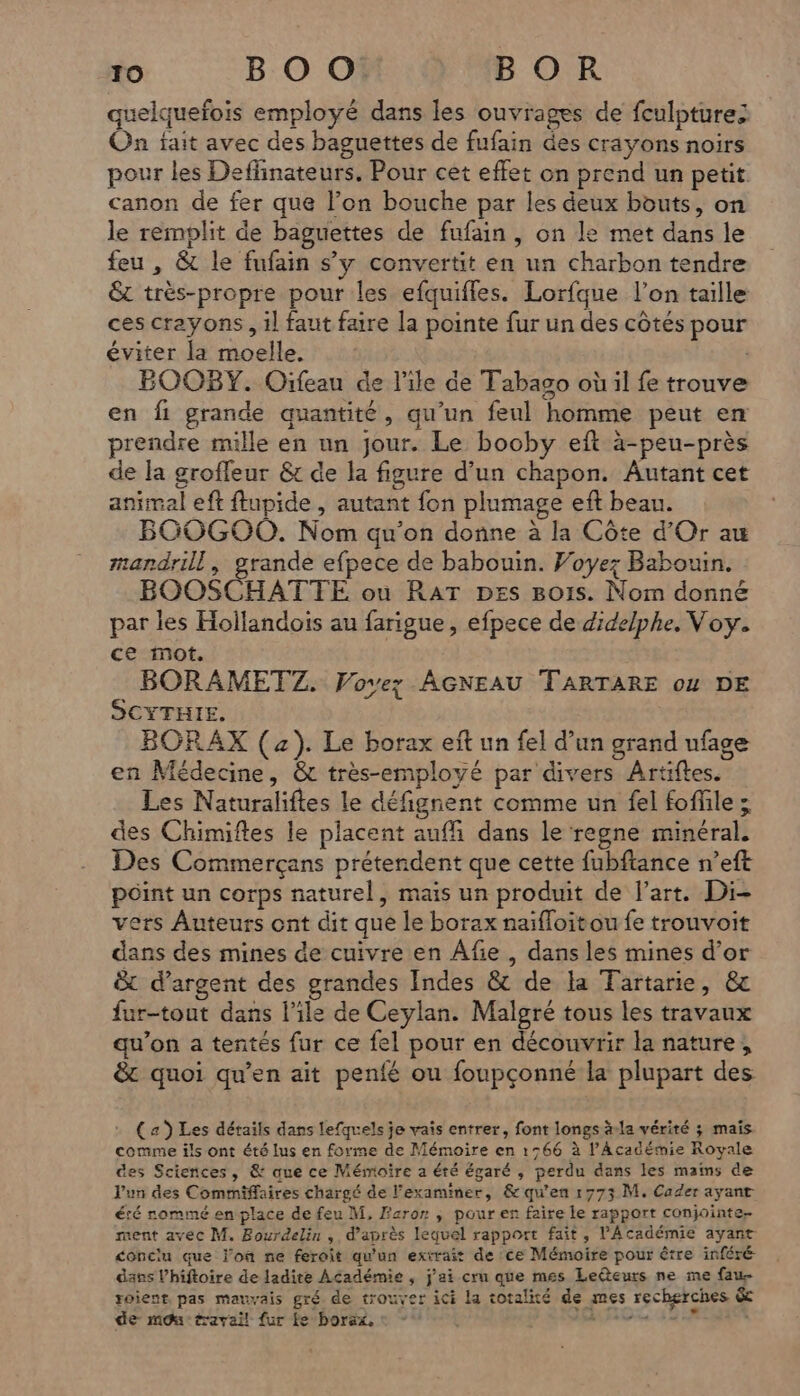 quelquefois employé dans les ouvrages de fculpturez On fait avec des baguettes de fufain des crayons noirs pour les Deffinateurs. Pour cet effet on prend un petit canon de fer que l’on bouche par les deux bouts, on le remplit de baguettes de fufain , on le met dans le feu , & le fufain s’y convertit en un charbon tendre & très-propre pour les efquifles. Lorfque l’on taille ces crayons, il faut faire [a pointe fur un des côtés pour éviter la moelle. : BOOBY. Oïfeau de l'ile de Tabago où il fe trouve en fi grande quantité, qu'un feul homme peut en prendre mille en un jour. Le booby eft à-peu-près de la grofleur & de la figure d’un chapon. Autant cet animal eft ftupide , autant fon plumage eft beau. BGOGOO. Nom qu’on donne à la Côte d'Or au mandrill, grande efpece de babouin. Woyez Babouin. BOOSCHATTE ou RAT pes Bois. Nom donné par les Hollandois au farigue, efpece de didelphe. Voy. ce mot. BORAMETZ. Voyez AGNEAU TARTARE o4 DE SCYTHIE. | BORAX (4). Le borax eft un fel d’un grand ufage en Médecine, & très-employé par divers Artiftes. Les Naturaliftes le défignent comme un fel foffile ; des Chimiftes le placent auffi dans le regne minéral. Des Commerçans prétendent que cette fubftance n’eft point un corps naturel, mais un produit de l’art. Di- vers Auteurs ont dit que le borax naïfloitou fe trouvoit dans des mines de cuivre en Âfie , dans les mines d’or & d'argent des grandes Indes & de la Tartarie, & fur-tout dans l’ile de Ceylan. Malgré tous les travaux qu’on a tentés fur ce fel pour en découvrir la nature, & quoi qu’en ait penfé ou foupçonné la plupart des (z) Les détails dans lefquels je vais entrer, font longs à-la vérité ; maïs. comme ils ont été lus en forme de Mémoire en 1566 à l’Académie Royale des Sciences, & que ce Mémoire a été égaré , perdu dans les mains de l'un des Commiffaires chargé de l’examiner, & qu'en 17753 M. Cader ayant été rommé en place de feu M, Fcror ; pour en faire le rapport conjointe ment avec M. Bourdelin , d’après lequel rapport fait, l’Académie ayant conclu que l'où ne feroit qu'un extrait de ce Mémoire pour être inféré dans Vhiftoire de ladite Académie , j'ai cru que mes Ledteurs ne me fau- roient pas mauvais gré. de trouver ici la totalité de mes recherches & de mou travail {ur Le borax, : MED 424