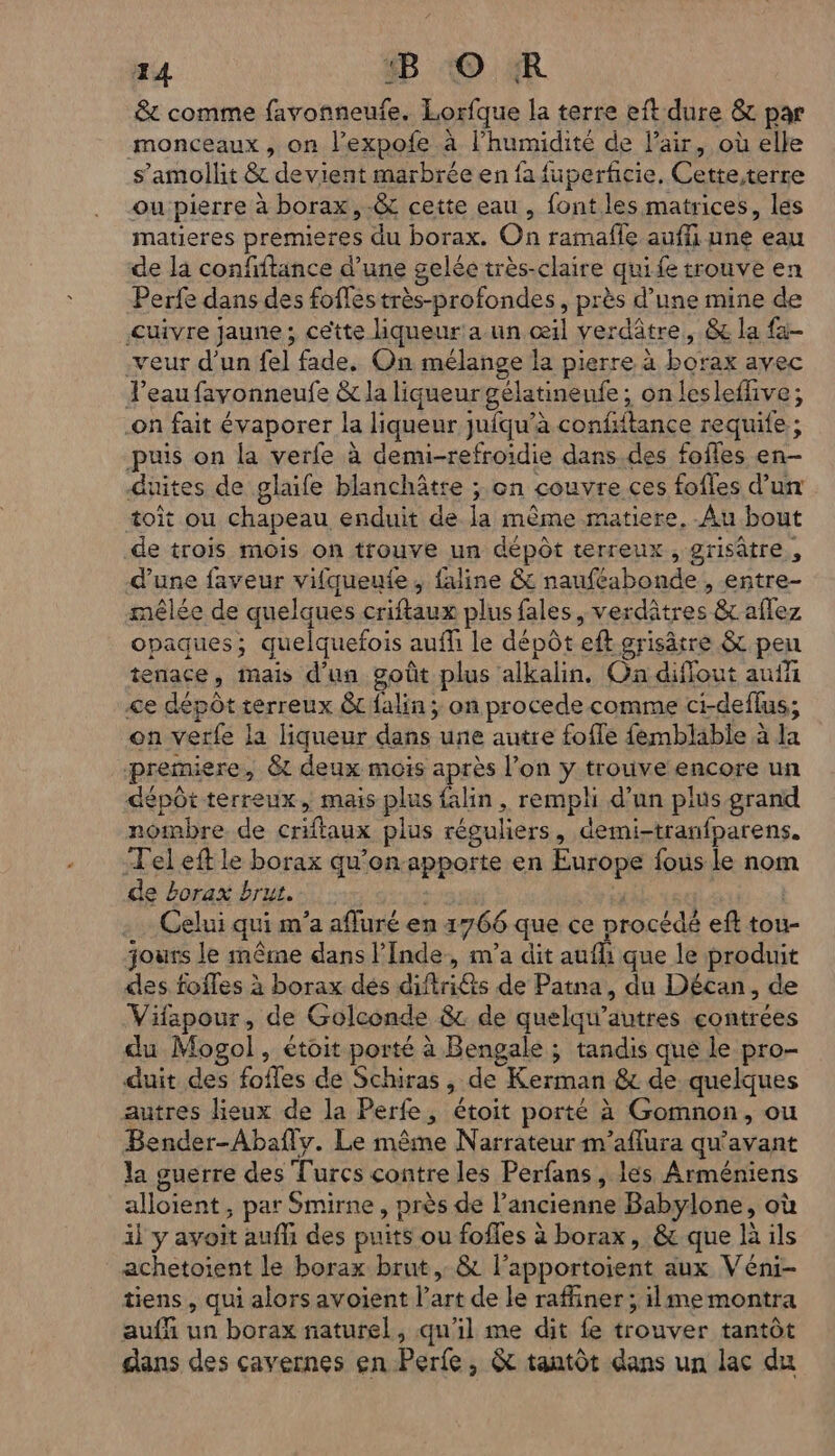 &amp; comme favonneufe. Lorfque la terre eft dure &amp; par monceaux , on l’expofe à l’humidité de l'air, où elle s’amollit &amp; devient marbrée en fa fuperficie, Cette,terre ou pierre à borax,&amp; cette eau , font. les matrices, les matieres premieres du borax. On ramafle auffi une eau de la confiftance d’une gelée très-claire qui fe trouve en Perfe dans des foffes très-profondes, près d’une mine de Cuivre jaune; cette liqueur a un œil verdâtre, &amp; la fa- -veur d’un fe] fade. On mélange la pierre à borax avec Feaufavonneufe &amp;c la liqueurgélatinenfe ; on lesleffive; -on fait évaporer la liqueur jufqu’à confiftance requife ; puis on la verfe à demi-refroidie dans des fofles en- duites de glaife blanchâtre ; on couvre ces fofles d’un toit ou chapeau enduit de la même matiere, Au bout de trois mois on trouve un dépôt terreux, grisâtre, d'une faveur vifqueute, faline &amp; nauféabonde , entre- mêlée de quelques criftaux plus fales, verdâtres &amp; aflez opaques; quelquefois auffi le dépôt eft grisâtre &amp; pen tenace, mais d'un goût plus alkalin, Ga diffout auff <e dépôt terreux &amp;t falin ; on procede comme ci-deflus; on verfe la liqueur dans une autre foffe femblable à la premiere, &amp; deux mois après l’on ÿ trouve encore un dépôt terreux, mais plus falin, rempli d’un plus grand nombre de crifaux plus réguliers, demi-tranfparens. Tel eft le borax qu'on-apporte en Europe fous le nom de borax brut. ; Celui qui m'a afluré en 1766 que ce procédé eft tou- jours le même dans l'Inde, m'a dit aufi que le produit des fofles à borax dés diftri@ts de Patna, du Décan, de Vifapour, de Golconde &amp; de quelqu’autres contrées du Mogol, étoit porté à Bengale ; tandis que le pro- duit des fofles de Schiras , de Kerman 8 de quelques autres lieux de la Perfe, étoit porté à Gomnon, ou Bender-Abafiv. Le même Narrateur m’aflura qu'avant la guerre des Turcs contre les Perfans , les Arméniens alloient, par Smirne , près de l’ancienne Babylone, où il y avoit aufli des puits ou fofles à borax, &amp; que là ils achetoient le borax brut, &amp; l’apportoient aux Véni- tiens, qui alors avoient l’art de le raffiner ; ilme montra auf un borax naturel, qu'il me dit fe trouver tantôt dans des cavernes en Perfe, &amp; tantôt dans un lac du