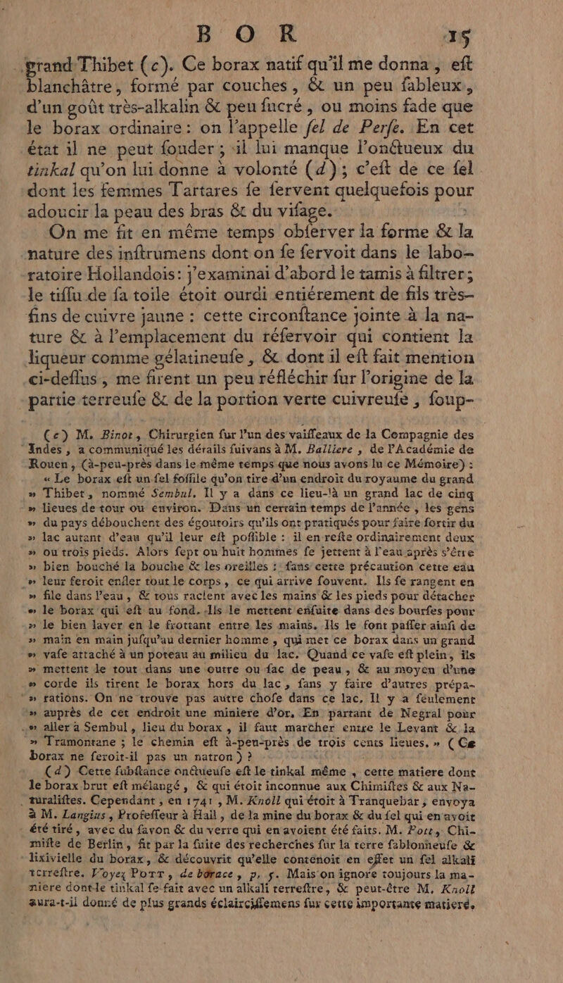 B OR ‘16 grand Thibet (c). Ce borax natif qu'il me donna, eft blanchâtre, formé par couches, &amp; un peu fableux,, d’un goût très-alkalin &amp; pen fucré, ou moins fade que le borax ordinaire: on l'appelle fe] de Perfe. En cet état il ne peut fouder ; il lui manque l'onétueux du as ‘ : 1 tinkal qu’on lui donne à volonté (4); c’eft de ce fel dont les femmes Tartares fe fervent quelquefois pour adoucir la peau des bras &amp;t du vifage. On me fit en même temps obferver la forme &amp; la nature des inftrumens dont on fe fervoit dans le labo- ratoire Hollandois: j’examinai d’abord le tamis à filtrer; le tiffu de fa toile étoit ourdi entiérement de fils très- fins de cuivre janne : cette circonitance joimte à la na- ture &amp; à l'emplacement du réfervoir qui contient la liqueur comme gélatineufe, &amp; dont il eft fait mention ci-deflus, me firent un peu réfléchir fur l’origine de la partie terreufe &amp; de la portion verte cuivreufe , foup- Cc) M. Binor, Chirurgien fur l’un des vaiffeaux de la Compagnie des Andes , à communiqué les dérails fuivans à M. Balliere , de Académie de Rouen, (ä-peu-près dans le-même temps que nous avons lu ce Mémoire) : « Le borax.eft un fel foffile qu’on tire d’un endroit du royaume du grard » Thibet, nommé Sembul, Il y a dans ce lieu-là un grand lac de cinq » lieues de tour ou environ. Dans un cerraïn temps de l’année , les gens » du pays débouchent des égoutoirs qw’ils ont pratiqués pour faire fortir du » lac autant d’eau qu’il leur eft poñible : il en refte ordinairement deux » outrois pieds. Alors fept ou huit hommes fe jettent à l'eau après s'être » bien bouché la bouche &amp; les nreifles : fans cette précaution cetre eu _» leur feroit enfer tout le corps, ce qui arrive fouvent. Ils fe rangent en » file dans l’eau, &amp; trous raclent avec les mains &amp; les pieds pour détacher > le borax qui eft au fond. ls le mettent eñfuite dans des bourfes pour » le bien laver en le frottant entre les mains. Ils le font pafler ainñ de » main en main jufqu’au dernier homme , quimet ce borax dans un grand #» vafe attaché à un poteau au milieu du lac. Quand ce vañfe eft plein, ts » mettent le tout dans une outre ou fac de peau, &amp; au moyen d'une # corde ils tirent le borax hors du lac, fans y faire d’autres prépa- # rations. On ne trouve pas autre chofe dans ce lac, Il y a féulement » auprès de cet endroit une miniere d’or, En partant de Negral pour ..» aller à Sembul , lieu du borax , il faut marcher entre le Levant &amp; la » Tramontane ; le chemin eft à-pen‘près de trois cents lieues, » ( Cæ borax ne feroit-il pas un natron ) ? US (4) Cette fubflance onftueufe eft Le tinkal même , cette matiere dont le borax brut eft mélangé, &amp; qui étoit inconnue aux Chimiites &amp; aux Na- . turaliftes. Cependant , en 1741 , M. Knoll qui étoit à Tranquebar ; envoya à M. Langius , Profeffeur à Hail, de la mine du borax &amp; du fel qui en avoit - ététiré, avec du favon &amp; du verre qui en avoient été faits. M. Fort, Chi- miite de Berlin, fit par la fuite des recherches fur la terre fablonneufe &amp; ‘lixivielle du borax, &amp; découvrit qu’elle contenoit en effet un fe) alkalf terreftre. Voyez PoTT , de bôrace, p, $. Mais On ignore toujours la ma- niere dont-le tinkal fe fait avec un alkali rerreftre, &amp; peut-être M, Knoll aura-t-il donré de plus grands éclairciflemens fur cette importante matieré.