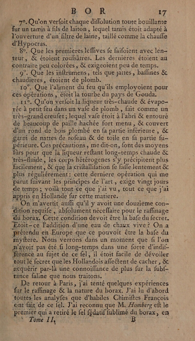 70, Qu'on verfoit chaque diflolution toute bouillante fur un tamis à fils de laiton, lequel tamis étoit adapté à à d'Hypocras. ms 89, Que les prémieres leflives fe faifoient avec len- teur, & étoient roulsätres. Les dernieres étoient au contraire peu colorées , &c exigeotent peu de temps. ?. Que les infrumens tels que jaites, baflines & chaudisres, étoient de plomb. . 10°. Que l'aliment du feu qu'ils employoïent pour ces opérations, étoit la tourbe du pays de Gouda. Le Qu'on verfoit la liqueur très-chaude & évapo= rée à petit feu dans un vafe de plomb , fait comme un très-grand creufet ; lequel vafe étoit à Pabri & entouré de beaucoup de paille hachée fort menu, & couvert d’un rond de bois plombé en fa partie Mieure ts garni de nattes de rofeau & de toile en fa partie fu- périeure. Ces précautions, me dit-on, font des moyens fûrs pour que la liqueur reftant long-temps Chaude & très-fluide, les corps hétérogenes s'y précipitent plus etant & que la criftallifation fe fafle lentement & plus réguliérement : cette derniere opération qui me parut fvant les principes de l’art, exige vingt Jours de temps; voilà tout ce que j'ai vu, tout ce Nid ai Apr en “Hollande fur cette matiere, On m'avertit auf qu’il y avoit une douzieme con- ES requife , abfolument néceffaire pour le raffinage du borax, Cette condition devoit être la bafe du fecrer. prétendu en Europe que ce pouvoit être la bafe du myftere. Nous verrons dans un moment que fi l’on n'avoit pas été fi long-temps dans une forte d’indif- érence au fujet de ce fel, il étoit facile de dévoiler tout le fecret que les Hollardois affeétent de cacher, & acquérir par-là une connoiffance de plus fur la fübl tance faline que nous traitons. De retour à Paris, j'ai tenté quelques expériences fur le raffinage & la nature du borax. J'ai lu d’abord toutes les analyfes que d’habiles Chimiftes François Tome IL “
