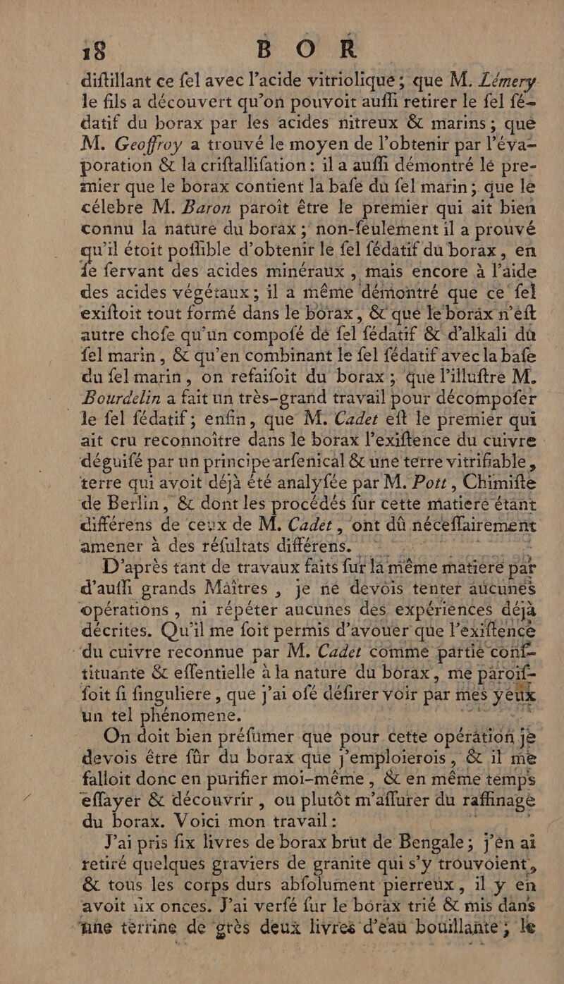 diftillant ce fel avec l’acide vitriolique; que M. Zémery le fils a découvert qu’on pouvoit auf retirer le fel {é- datif du borax par les acides nitreux &amp; marins; que M. Geoffroy a trouvé le moyen de l'obtenir par l’éva= poration &amp; la criftallifation : il a auffi démontré lé pre- mier que le borax contient la bafe du fel marin; que le célebre M. Baron paroit être le premier qui ait bien connu la nature du borax ; non-féulement il a prouvé u’il étoit poflible d'obtenir le fel fédatif du borax, en e fervant des acides minéraux , mais encore à l’aide des acides végétaux; il a même démontré que ce fel exiftoit tout formé dans le borax, &amp; que le boräx n’eft autre chofe qu'un compofé dé fel fédatif &amp; d’alkali du fel marin, &amp; qu’en combinant le fel fédatif avec la bafe du fel marin, on refaifoit du borax ; Que lilluftre M. Bourdelin à fait un très-grand travail pour décompofer le fel fédatif ; enfin, que M. Cader eft le premier qui ait cru reconnoître dans le borax l’exiftence du cuivre déguifé par un principe arfenical &amp;c une terre vitrifiable, terre qui avoit déja été analyfée par M. Port, Chimifte de Berlin, &amp; dont les procédés fur cette matiere étant différens de ceux de M, Cadet, ont dû néceflairement amener à des réfultats diftérens. | 434 D'après tant de travaux faits fur la même matiere par d’aufhi grands Mäïtres , je ne devois tenter aücunes opérations , ni répéter aucunes des expériences déjà décrites. Qu'il me foit permis d’avouer que l’exiftence ‘du cuivre reconnue par M. Cader Comme partie conf- tituante &amp; effentielle à la nature du borax, me paroïf- foit fi finguliere , que j'ai ofé défirer Voir par mes yeux un tel phénomene. AE FER On doit bien préfimer que pour cette opération je devois être für du borax que j'emploïerois, &amp; il me falloit donc en purifier moi-même, &amp; en même temps eflayer &amp; découvrir, ou plutôt m’aflurer du raffinagè du borax. Voici mon travail: à Jai pris fix livres de borax brut de Bengale; j'en ai retiré quelques graviers de granite qui s’y trouvoient, &amp; tous les corps durs abfolument pierreux, il ÿ en avoit 1x onces. J'ai verfé fur le bôrax trié &amp; mis dans ne terrine de grès deux livres d’eau bouillante, le n