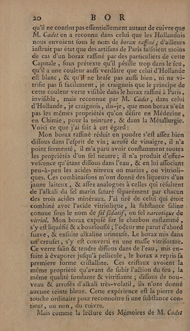 qu'il ne contint pas effentiellement autant de cuivre que M. Cadet en a reconnu dans celui que les Hollandois nous envoient {ous le nom de borax raffiné; d’ailleurs inftruit par état que des artifans de Paris faifoient moins de cas d’un borax raffiné par des particuliers de cette Capitale , fous prétexte qu'il pétille trop dans le feu, qu'il a une couleur aufli verdâtre que celui d'Hollande eft blanc, &c qu’il ne brafe pas aufli bien, ni ne vi- trifie pas fi facilement , je craignoïs que le principe de cette couleur verte vifible dans le borax raffiné à Paris, invifible, mais reconnue par M. Cadet , dans celui d'Hollande, je craignois, dis-je, que mon borax n’eût pas les mêmes propriétés qu’on défire en Médecine, en Chimie, pour la teinture, & dans la Métaïlurgie. Voici ce que J'ai fait à cet égard: Mon borax raffiné réduit en poudre s’eft aflez bien . diflous dans l’efprit de vin; arrofé de vinaigre, il n’a point fermenté, il m’a paru avoir conftamment toutes les propriétés d’un fel neutre; il n’a produit d’efter- vefcence qu’étant diflous dans l’eau, & en lui aflociant peu-à-peu les acides nitreux ou marins ; ou vitrioli- ques. Ces combinaifons m'ont donné des liqueurs d’un jaune laiteux, & affez analogues à celles qui réfultent de l’alkali du fel marin faturé féparément par chacun des trois acides minéraux. J’ai tiré de celui qui étoit combiné avec l'acide vitriolique, la fubftance faline connue fous le nom de /e7 fédatif, ou fel rarcotique de vitriol. Mon borax expolé fur le charbon enflammé, s’y eft liquéfié & a bourlouflé ; l'odeur me parut d’abord fuave , & enfuite alkaline urineufe. Le borax mis dans _uncreufet, s’y eft converti en une mafle vitriforme. Ce verre falin & tendre diflous dans de l’eau, mis en- _ fuite à évaporer jufqu’à pellicule , le borax a repris fa premiere forme criftalline. Ces criftaux avoient la même propriété qu'avant de fubir l’action du feu, la veau & arrofés d’alkali très-volatil, ils n’ont donné aucune teinte bleue. Cette expérience eft la pierre de tient, ou non, du Cuivre. | Mais comme la leture des Mémoires de M. Cades ‘