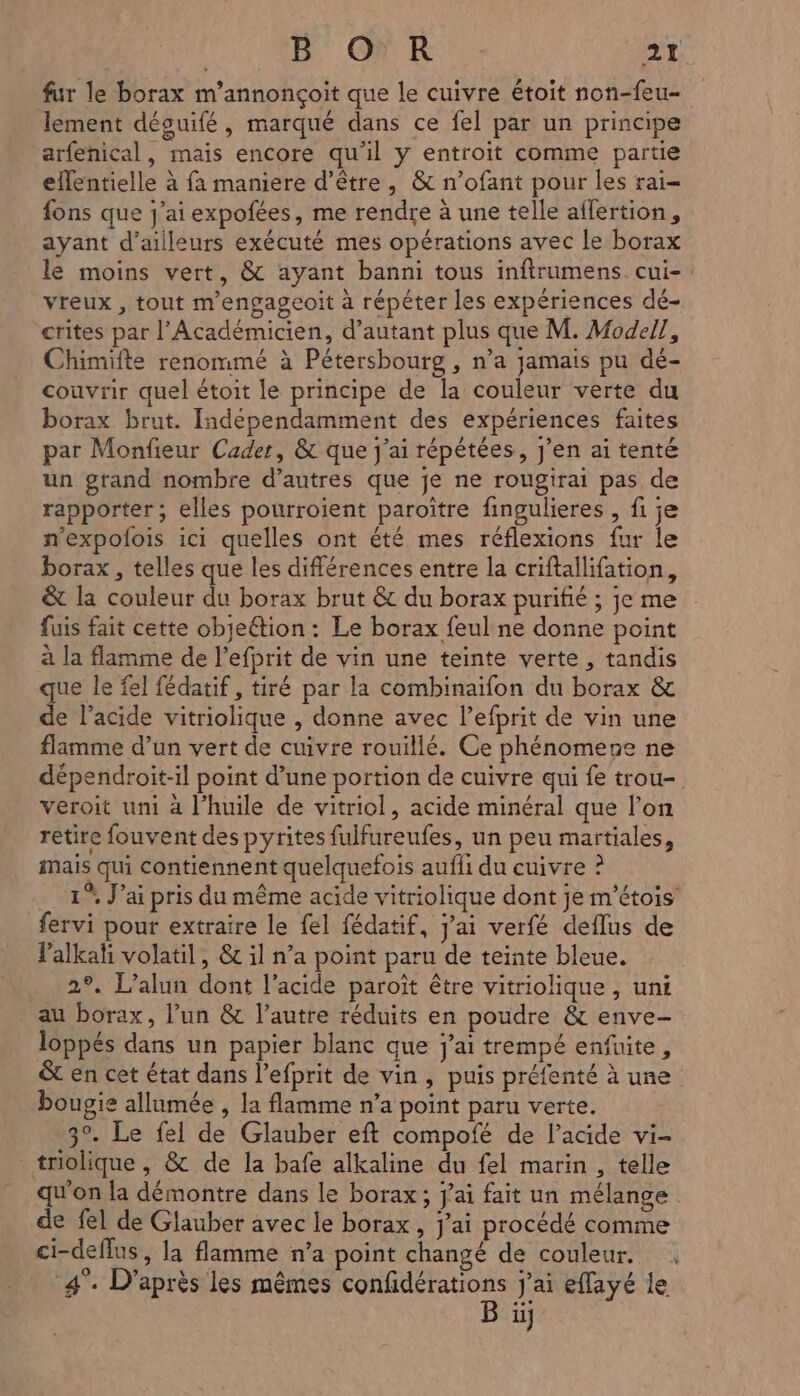 fur le borax m'annonçoit que le cuivre étoit non-feu- lement déouifé, marqué dans ce fel par un principe arfenical, mais encore qu'il y entroit comme partie eflentielle à fa maniere d’être, &amp; n’ofant pour les rai fons que j'ai expofées, me rendre à une telle affertion, ayant d’ailleurs exécuté mes opérations avec le borax le moins vert, &amp; ayant banni tous inftrumens cui-: vreux , tout mengageoit à répéter les expériences dé- crites par l’Académicien, d'autant plus que M. Model], Chimifte renommé à Pétersbourg , n’a jamais pu dé- couvrir quel étoit le principe de la couleur verte du borax brut. Indépendamment des expériences faites par Monfieur Cadet, &amp; que j'ai répétées, J'en ai tenté un grand nombre d’autres que je ne rougirai pas de rapporter ; elles pourroient paroître fingulieres , fi je n’expolois ici quelles ont été mes réflexions fur le borax , telles que les différences entre la criftallifation, &amp; la couleur du borax brut &amp; du borax purifié ; je me fuis fait cette obje@tion : Le borax feul ne donne point à la flamme de l’efprit de vin une teinte verte, tandis que le fel fédatif , tiré par la combinaïfon du borax &amp; de l’acide vitriolique , donne avec l’efprit de vin une flamme d’un vert de cuivre rouillé. Ce phénomene ne dépendroit-il point d’une portion de cuivre qui fe trou- veroit uni à l'huile de vitriol, acide minéral que l’on retire fouvent des pyrites fulfureufes, un peu martiales, mais qui contiennent quelquefois aufli du cuivre ? 1° J’ai pris du même acide vitriolique dont je m’étois’ fervi pour extraire le fel fédatif, jai verfé deflus de Palkahi volatil, &amp; il n’a point paru de teinte bleue, 2°. L’alun dont l’acide paroît être vitriolique , uni au borax, l’un &amp; l’autre réduits en poudre &amp; enve- loppés dans un papier blanc que j'ai trempé enfuite, &amp; en cet état dans l’efprit de vin, puis préfenté à une bougie allumée , la flamme n’a point paru verte. 3°. Le fel de Glauber eft compofé de l’acide vi- triolique , &amp; de la bafe alkaline du fel marin , telle qu'on la démontre dans le borax; j'ai fait un mélange de fel de Glauber avec le borax , j'ai procédé comme ci-defins, la flamme n’a point changé de couleur. |; à [es » \ : A J L PyA Là 4°. D'après les mêmes do J'ai eflayé le il]