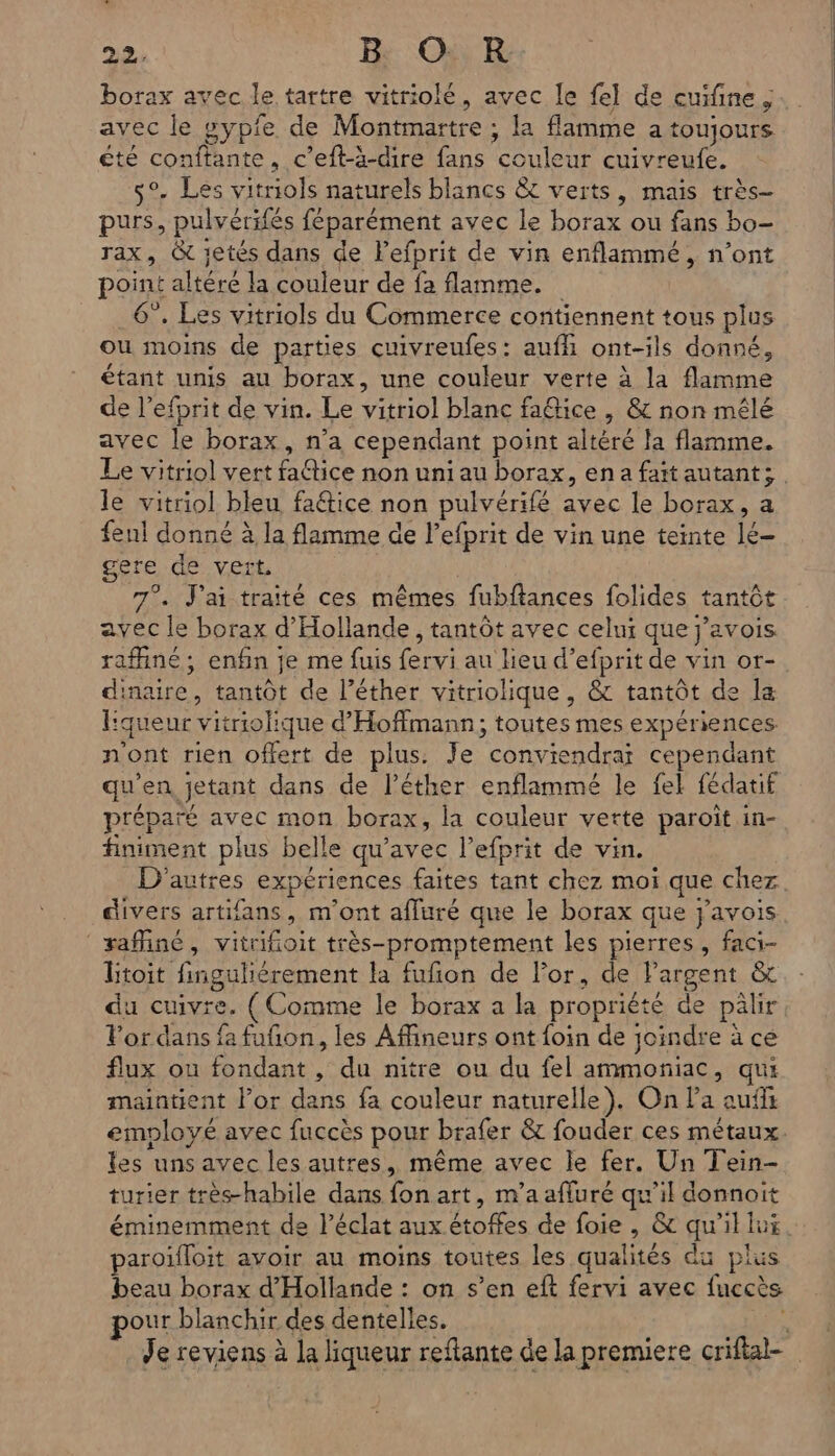 borax avec le tartre vitriolé, avec le fel de cuifine ; avec le sypfe de Montmartre ; la flamme a toujours été conftante, c’eft-à-dire fans couleur cuivreufe. 5°. Les vitriols naturels blancs &amp;t verts, mais très- purs, pulvérifés féparément avec le borax ou fans bo- rax, @&amp; jetés dans de Pefprit de vin enflammé, n’ont point altéré la couleur de fa flamme. 6”. Les vitriols du Commerce contiennent tous plus ou moins de parties cuivreufes: aufh ont-ils donné, étant unis au borax, une couleur verte à la flamme de l’efprit de vin. Le vitriol blanc fa@ice , &amp; non mêlé avec le borax, n’a cependant point altéré la flamme. Le vitriol vert fattice non uni au borax, ena faïtautants le vitriol bleu faétice non pulvérifé avec le borax, a fenl donné à la flamme de l’efprit de vin une teinte lé- gere de vert 7°. J'ai traité ces mêmes fubflances folides tantôt avec le borax d'Hollande, tantôt avec celni que j’avois. raffiné ; enfin je me fuis fervi au lieu d’efprit de vin or- dinaire, tantot de l’éther vitriolique, &amp; tantôt de la liqueur vitriohique d'Hoffmann; toutes mes expériences n'ont rien offert de plus. Je conviendra cependant qu'en jetant dans de l’éther enflammé le fel fédatif préparé avec mon borax, la couleur verte paroiït in- finiment plus belle qu'avec l’efprit de vin. D'autres expériences faites tant chez moi que chez divers artifans, m'ont affuré que le borax que j'avois safiné, vitrifioit très-promptement les pierres, faci- Btoit finguliérement la fufon de For, de Pargent &amp; du cuivre. ( Comme le borax a la propriété de pälir Por dans fa fufion, les Afineurs ont foin de joindre à ce flux ou fondant , du nitre ou du fel ammoniac, qui maintient l’or dans fa couleur naturelle). On la auf employé avec fuccès pour brafer &amp; fouder ces métaux. les uns avec les autres, même avec le fer. Un Tein- turier très-habile dans fon art, m'a affuré qu'il donnoit éminemment de l’éclat aux étoffes de foie , &amp; qu'il lui. paroifloit avoir au moins toutes les qualités du plus beau borax d'Hollande : on s’en eft fervi avec fuccès pour blanchir des dentelles. 4 Je reviens à la liqueur reftante de la premiere criflal-