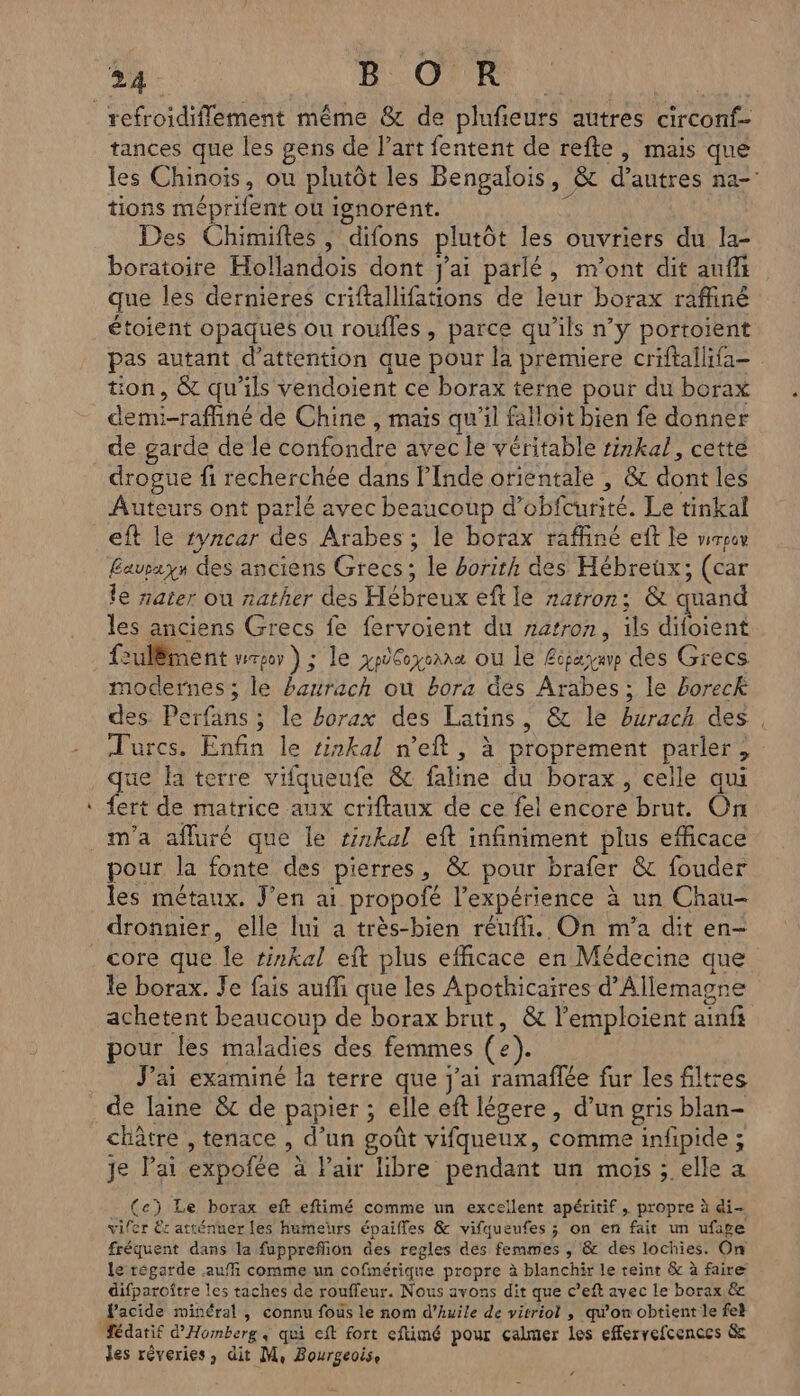 refroidiflement même &amp; de plufeurs autres circonf- tances que les gens de l’art fentent de refte , mais que les Chinois, ou plutôt les Bengalois, &amp; d’autres na-: tions méprifent où ignorent. ie Des Chimiftes , difons plutôt les ouvriers du la- boratoire Hollandois dont j'ai parlé, m'ont dit anff que les dernieres criftallifations de leur borax raffiné étoient opaques ou roufles, parce qu’ils n’y portoient pas autant d'attention que pour la premuere criftallifa- tion, &amp; qu'ils vendoient ce borax terne pour du borax demi-raffiné de Chine , mais qu’il falloit bien fe donner de garde de le confondre avec le véritable ri7kal, cetté drogue fi recherchée dans l'Inde orientale , &amp; dont les Auteurs ont parlé avec beaucoup d’obfcurité. Le tinkal eft le ryncar des Arabes ; le borax raffiné ef le wrpov Cavrzyn des anciens Grecs; le borith des Hébreux; (car le nater ou nather des Hébreux eft le narron: &amp; quand les anciens Grecs fe fervoient du ratron, ils difoient fulëment mrgor ) ; le xy6oyxeana où le Eisayap des Grecs modernes; le bazrach ou bora des Arabes; le boreck des. Perfans ; le horax des Latins, &amp; le burach des, Turcs. Enfin le sinkal n’eft, à proprement parler, ue la terre vifqueufe &amp; fatine du borax, celle qui fert de matrice aux criftaux de ce fel encore brut. On m'a afluré que le sinkal eft infiniment plus efficace pour la fonte des pierres, &amp; pour brafer &amp; fouder les métaux. J'en ai propofé l'expérience à un Chau- dronnier, elle lui a très-bien réufli. On m'a dit en- core que le #inkal eft plus efficace en Médecine que le borax. Je fais auffi que les Apothicaires d'Allemagne achetent beaucoup de borax brut, &amp; l’emploient ainfi pour les maladies des femmes (e). J’ai examiné la terre que j'ai ramaflée fur les filtres de laine &amp;t de papier ; elle eft légere, d’un gris blan- châtre , tenace , d’un goût vifqueux, comme infipide ; je lai expofée à Pair libre pendant un mois ; elle a (e) Le borax eft eftimé comme un excellent apéritif, propre à di vifer Er atténuer les humeurs épaifles &amp; vifqueufes ; on en fait un ufape fréquent dans la fuppreffion des regles des femmes , &amp; des lochies. On le régarde auf comme un cofmétique propre à blanchir le teint &amp; à faire difparoître les taches de rouffeur. Nous avons dit que c’eft avec le borax.&amp; Pacide minéral , connu fous le nom d’huile de vitriol , qu'on obtient le feh ‘Tédatif d'Homberg « qui eft fort eftimé pour calmer les efervefcences &amp; les réveries, dit M, Bourgeoise