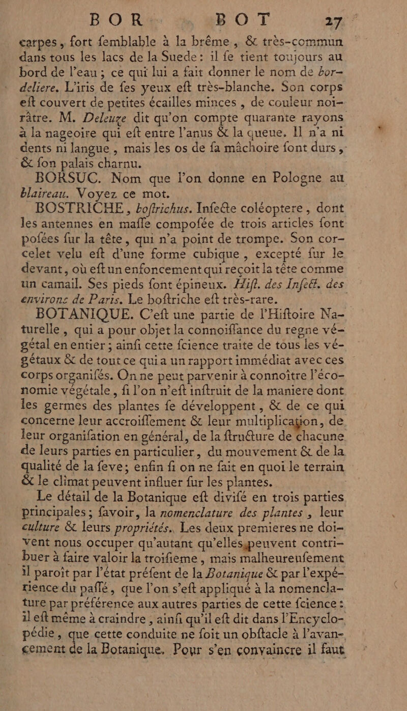 carpes , fort femblable à la brême , & très-commun dans tous les lacs de la Suede: il fe tient toujours au bord de l’eau ; ce qui lui a fait donner le nom de 4or- deliere. L'iris de fes yeux eft très-blanche. Son corps eft couvert de petites écailles minces , de couleur noï- râtre. M. Deleuze dit qu'on compte quarante rayons à la nageoire qui eft entre l’anus & la queue. Il n’a ni dents ni langue , mais les os de fa mâchoire font durs; & fon palais charnu. BORSUC. Nom que l’on donne en Pologne au blaireau. Voyez ce mot. BOSTRICHE , boffrichus. Infeéte coléoptere, dont les antennes en maffe compofée de trois articles font pofées fur la tête, qui n’a point de trompe. Son cor- celet velu eft d’une forme cubique , excepté fur le devant, où eftun enfoncement qui reçoit la tête comme un camail. Ses pieds font épineux. Æif?. des Infeét. des environs de Paris. Le boftriche eft très-rare. | BOTANIQUE. C’eft une partie de l’Hiftoire Na- turelle , qui a pour objet la connoïffance du regne vé- gétal en entier ; ainfi cette fcience traite de tous les vé- gétaux & de tout ce quia un rapport immédiat avec ces corps organifés. On ne peut parvenir à connoître l’éco- nomie végétale, fi l’on n’eft inftruit de la maniere dont les germes des plantes fe développent , & de ce qui concerne leur accroiflement & leur multiplicaÿion, de leur organifation en général, de la ftruêture de chacune de leurs parties en particulier, du mouvement & de la qualité de la feve; enfin fi on ne fait en quoi le terrain & le climat peuvent influer fur les plantes. Le détail de la Botanique eft divifé en trois parties principales ; favoir, la nomenclature des plantes , leur culture & leurs propriétés. Les deux premieres ne doi- vent nous occuper qu'autant qu'ellespeuvent contri- buer à faire valoir la troifieme , mais malheurenfement 11 paroît par l’état préfent de la Poranique & par l’expé- tience du paflé, que l’on s’eft appliqué à la nomencla- ture par préférence aux autres parties de cette fcience : 1l eft même à craindre ; ainf qu’il eft dit dans l'Encyclo- pédie, que cette conduite ne foit un obftacle à l’avan- cement U la Botanique. Pour s’en convaincre il faut