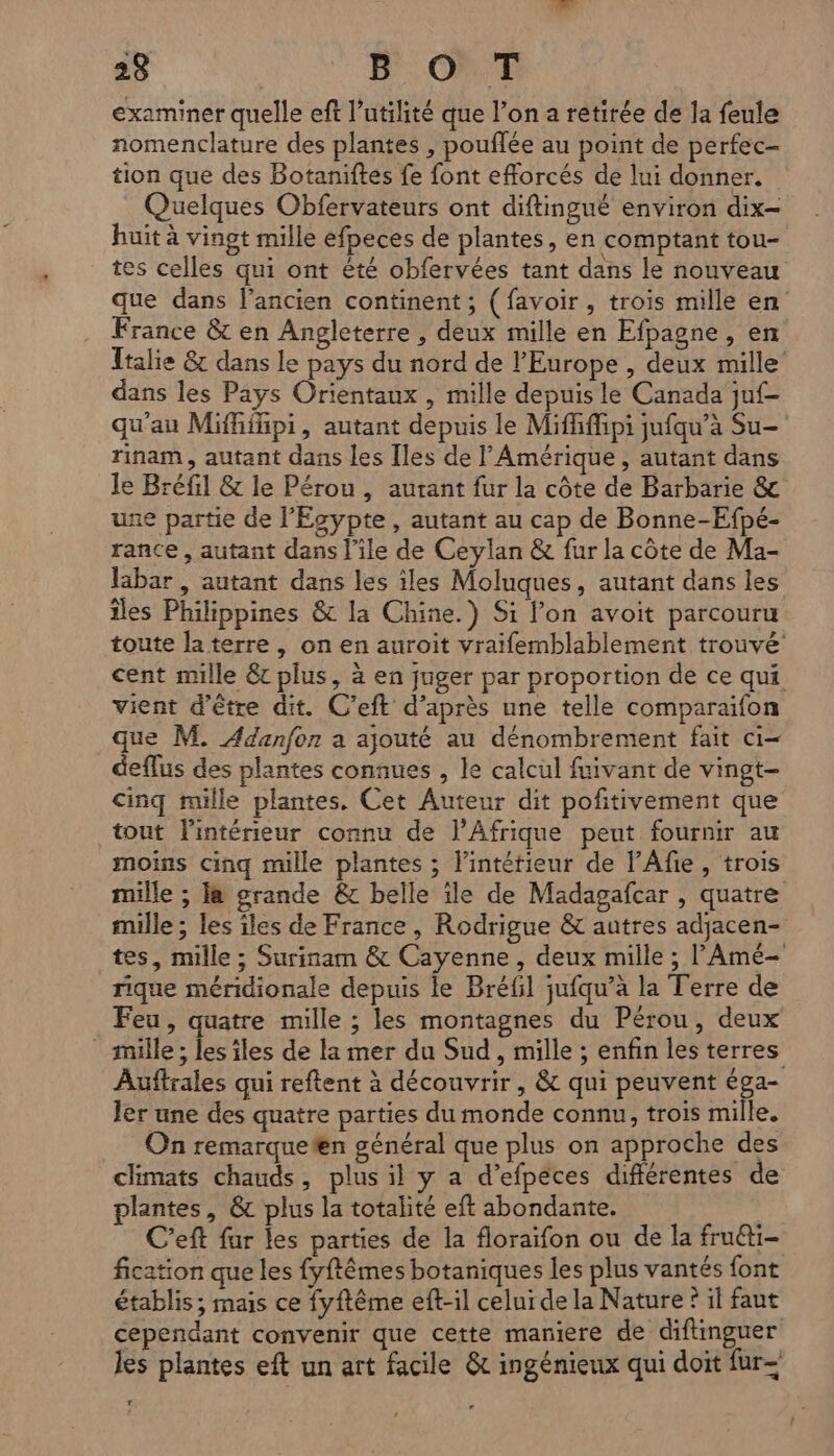examiner quelle eft l'utilité que l’on a retirée de la feule nomenclature des plantes , pouflée au point de perfec- tion que des Botaniftes fe font eforcés de lui donner, Quelques Obfervateurs ont diftingué environ dix- huit à vinst mille efpeces de plantes, en comptant tou- tes celles qui ont été obfervées tant dans le nouveau que dans l'ancien continent; (favoir, trois mille en France &amp; en Angleterre , deux mille en Efpagne, en Italie &amp; dans le pays du nord de l'Europe , deux mille dans les Pays Orientaux , mille depuis le Canada juf- qu'au Mififpi, autant depuis le Mififfipi jufqu’à Su- rinam, autant dans les [les de l'Amérique, autant dans le Bréfil &amp; le Pérou , autant fur la côte de Barbarie &amp; une partie de l'Egypte, autant au cap de Bonne-Efpé- rance , autant dans l’île de Ceylan &amp; fur la côte de Ma- labar , autant dans les îles Moluques, autant dans les îles Philippines &amp; la Chine.) Si l’on avoit parcouru toute la terre , on en auroit vraïfemblablement trouvé cent mille &amp;t plus, à en juger par proportion de ce qui vient d’être dit. C’eft d’après une telle comparaifon que M. Adanfor a ajouté au dénombrement fait ci- deflus des plantes connues , le calcul fuivant de vingt- cinq mille plantes. Cet Auteur dit pofitivement que tout lintérieur connu de l'Afrique peut fournir au moins cinq mille plantes ; l’intérieur de l’Afie, trois mille ; la grande &amp; belle ile de Madagafcar , quatre mille ; les îles de France , Rodrigue &amp; autres adjacen- tes, mille ; Surinam &amp; Cayenne, deux mille ; l’Ame- rique méridionale depuis le Bréfil jufqu’à la Terre de Feu, quatre mille ; les montagnes du Pérou, deux mille; les iles de la mer du Sud, mille ; enfin les terres Auftrales qui reftent à découvrir, &amp; qui peuvent éga- Jer une des quatre parties du monde connu, trois mille. On remarquefen général que plus on approche des climats chauds, plus il y a d’efpéces différentes de plantes, &amp;@c plus la totalité eft abondante. C’eft fur les parties de la floraifon ou de la fruëti- fication que les fyftêmes botaniques les plus vantés font établis ; mais ce fyftême eft-il celui de la Nature ? il faut cependant convenir que cette maniere de diftinguer les plantes eft un art facile &amp; ingénieux qui doit fur- Le