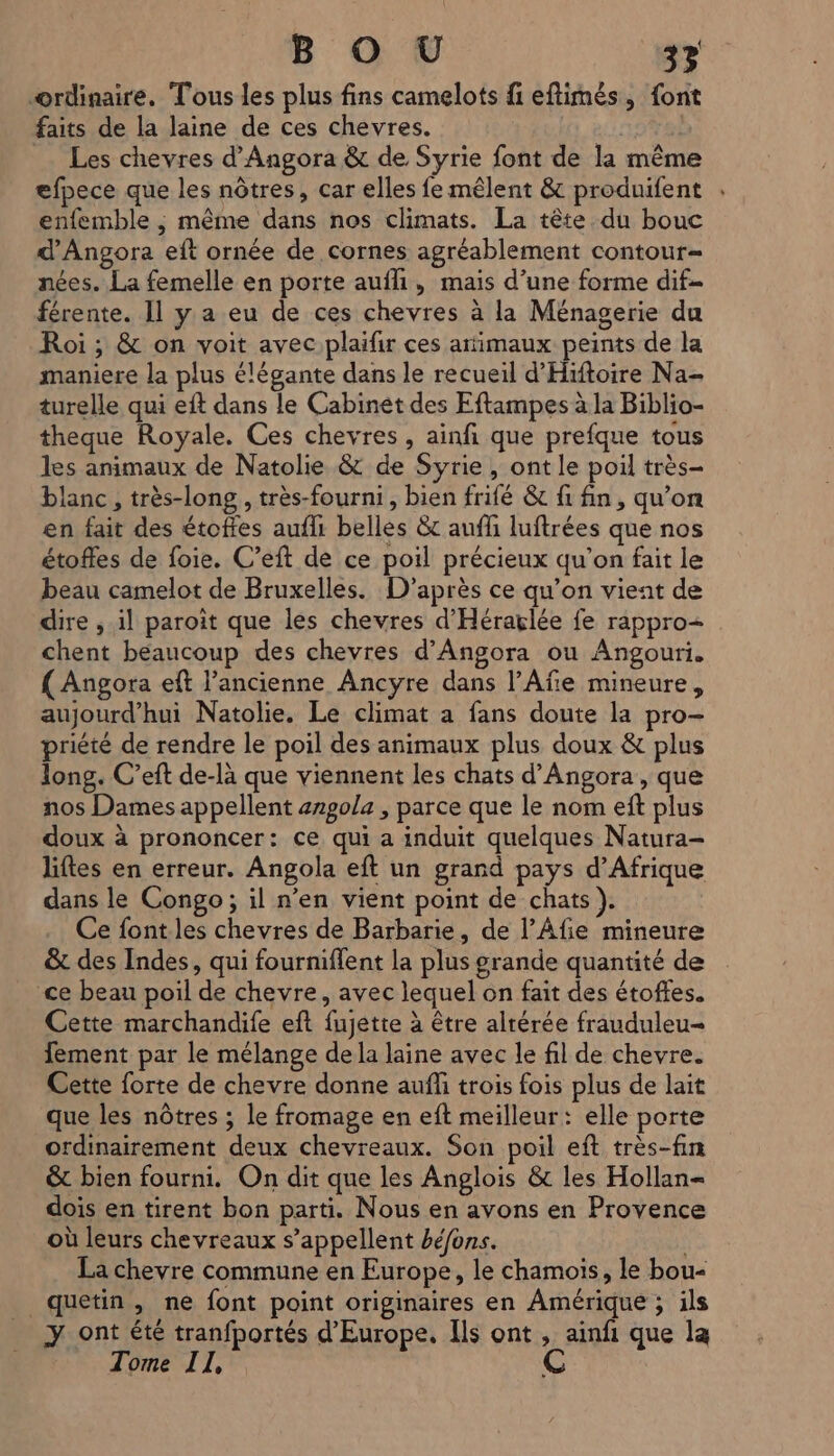 ordinaire. Tous les plus fins camelots fi eftimés, {ont faits de la laine de ces chevres. | … Les chevres d’Angora &amp; de Syrie font de la même efpece que les nôtres, car elles fe mêlent &amp; produifent enfemble , même dans nos climats. La tête du bouc d’Angora eft ornée de cornes agréablement contour nées. La femelle en porte aufli, mais d’une forme dif férente. Il y a eu de ces chevres à la Ménagerie du Roi ; &amp; on voit avec plaifir ces arimaux peints de la maniere la plus élégante dans le recueil d'Hiftoire Na- turelle qui eft dans le Cabinet des Eftampes à la Biblio- theque Royale. Ces chevres , ainfi que prefque tous les animaux de Natolie &amp; de Syrie, ont le poil très- blanc , très-long , très-fourni , bien frifé &amp; fi fin, qu’on en fait des étoffes aufli belles &amp; auff luftrées que nos étoffes de foie. C’eft de ce poil précieux qu’on fait le beau camelot de Bruxelles. D’après ce qu’on vient de dire ; il paroit que les chevres d'Héraÿlée fe rappro= chent beaucoup des chevres d’Angora ou Angouri. { Angora eft l’ancienne Ancyre dans l’Afe mineure, aujourd'hui Natolie. Le climat a fans doute la pro- priété de rendre le poil des animaux plus doux &amp; plus long. C’eft de-là que viennent les chats d’Angora, que nos Dames appellent 42gola , parce que le nom eft plus doux à prononcer: ce qui a induit quelques Natura- liftes en erreur. Angola eft un grand pays d'Afrique dans le Congo; il n’en vient point de chats ). Ce font les chevres de Barbarie, de l’Afie mineure &amp; des Indes, qui fourniffent la plus grande quantité de ce beau poil de chevre, avec lequel on fait des étoffes. Cette marchandife eft fujette à être alrérée frauduleu- Tement par le mélange de la laine avec le fil de chevre. Cette forte de chevre donne auf trois fois plus de lait que les nôtres ; le fromage en eft meilleur : elle porte ordinairement deux chevreaux. Son poil eft très-fin &amp; bien fourni. On dit que les Anglois &amp; les Hollan- dois en tirent bon parti. Nous en avons en Provence où leurs chevreaux s’appellent béfons. | La chevre commune en Europe, le chamois, le bou- quetin, ne font point originaires en Amérique ; ils y ont été tranfportés d'Europe, Ils ont , ainfi que la Tome IL, (@