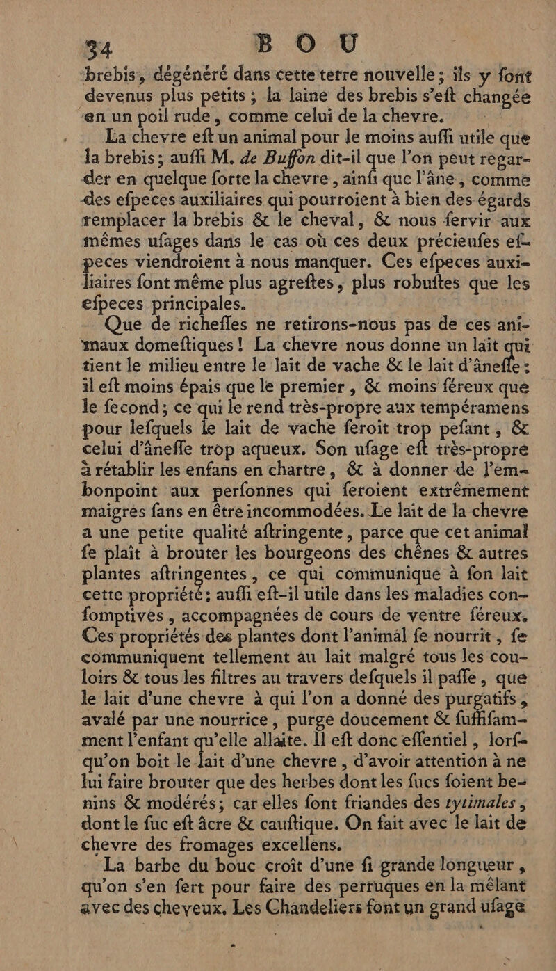 94 B O U ‘brebis, dégénéré dans cette terre nouvelle ; ils y font devenus plus petits ; la laine des brebis s’eft changée en un poil rude, comme celui de la chevre. La chevre eft un animal pour le moins auffi utile que la brebis ; aufli M. de Buffon dit-il que l’on peut regar- der en quelque forte la chevre, inf que l'âne , comme des efpeces auxiliaires qui pourroient à bien des égards remplacer la brebis &amp; le cheval, &amp; nous fervir aux mêmes ufages dans le cas où ces deux précieufes ef peces viendroïent à nous manquer. Ces efpeces auxi- liaires font même plus agreftes, plus robuftes que les efpeces principales. Que de richefles ne retirons-nous pas de ces ani- ‘maux domeftiques! La chevre nous donne un lait qui tient le milieu entre le lait de vache &amp; le lait d'ânele 3 il eft moins épais que le premier , &amp; moins féreux que le fecond,; ce qui le rend très-propre aux tempéramens pour lefquels le lait de vache feroit trop pefant, &amp; celui d’ânefle trop aqueux. Son ufage eft très-propre à rétablir les enfans en chartre, @&amp; à donner de l’em- bonpoint aux perfonnes qui feroient extrêmement maigres fans en être incommodées. Le lait de la chevre a une petite qualité aftringente, parce que cet animal fe plait à brouter les bourgeons des chênes &amp; autres plantes aftringentes, ce qui communique à fon lait cette propriété: aufli eft-il utile dans les maladies con- fomptives , accompagnées de cours de ventre féreux. Ces propriétés des plantes dont l'animal fe nourrit, fe communiquent tellement au lait malgré tous les cou- loirs &amp; tous les filtres au travers defquels il pafle, que le lait d’une chevre à qui l’on a donné des purgatifs, avalé par une nourrice, purge doucement &amp; fufhfam- ment l'enfant qu’elle allate. [1 eft donc effentiel , lorf- qu’on boit le lait d’une chevre , d’avoir attention à ne lui faire brouter que des herbes dont les fucs foient be- nins &amp; modérés; car elles font friandes des ryrimales , dont le fuc eft âcre &amp; cauftique. On fait avec le lait de chevre des fromages excellens. La barbe du bouc croît d’une fi grande longueur , qu'on s’en fert pour faire des perruques ên la mêlant avec des cheveux. Les Chandeliers font un grand ufage