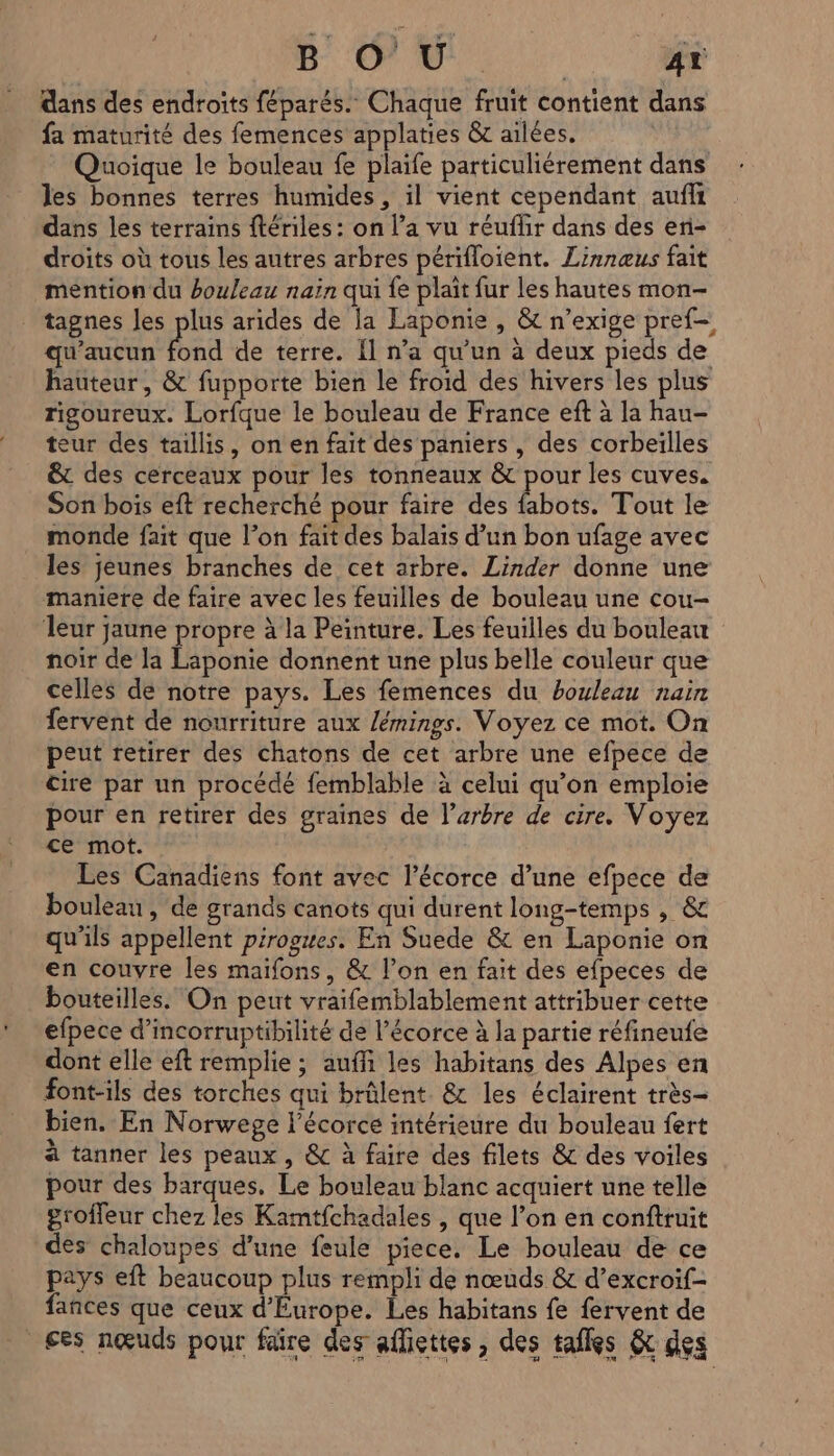 8 © Ù°. | AY dans des endroits féparés.. Chaque fruit contient dans fa maturité des femences applaties &amp; ailées. Quoique le bouleau fe plaife particulièrement dans les bonnes terres humides, il vient cependant aufi dans les terrains ftériles: on l’a vu réuflir dans des en- droits où tous les autres arbres périfloient. Linnæus fait mention du bouleau naïn qui fe plait fur les hautes mon- tagnes les plus arides de la Laponie , &amp; n’exige pref- qu'aucun Lee de terre. Il n’a qu'un à deux pieds de hauteur, &amp; fupporte bien le froid des hivers les plus rigoureux. Lorfque le bouleau de France eft à la hau- teur des taillis, on en fait des paniers , des corbeïlles &amp; des cerceaux pour les tonneaux &amp; pour les cuves. Son bois eft recherché pour faire des fabots. Tout le monde fait que l’on fait des balais d’un bon ufage avec les jeunes branches de cet arbre. Linder donne une maniere de faire avec les feuilles de bouleau une cou- leur jaune propre à la Peinture. Les feuilles du bouleau noir de la Laponie donnent une plus belle couleur que celles de notre pays. Les femences du bouleau nain fervent de nourriture aux /émings. Voyez ce mot. On peut retirer des chatons de cet arbre une efpece de cire par un procédé femblable à celui qu'on emploie pour en retirer des graines de l'arbre de cire. Voyez ce mot. Les Canadiens font avec l'écorce d’une efpece de bouleau, de grands canots qui durent long-temps , &amp; qu’ils appellent pirogues. En Suede &amp; en Laponie on en couvre les maifons, &amp; l’on en fait des efpeces de bouteilles. On peut vraifemblablement attribuer cette efpece d’incorruptibilité de l’écorce à la partie réfineufe dont elle eft remplie ; auffi les habitans des Alpes en font-ils des torches qui brûlent. &amp; les éclairent très- bien. En Norwege l'écorce intérieure du bouleau fert à tanner les peaux, &amp; à faire des filets &amp; des voiles pour des barques. Le bouleau blanc acquiert une telle groffeur chez les Kamtfchadales , que l’on en confttuit des chaloupes d’une feule piece. Le bouleau de ce pays eft beaucoup plus rempli de nœuds &amp; d’excroif- fances que ceux d'Europe. Les habitans fe fervent de ses nœuds pour fäire des afliettes, des tafles &amp; des