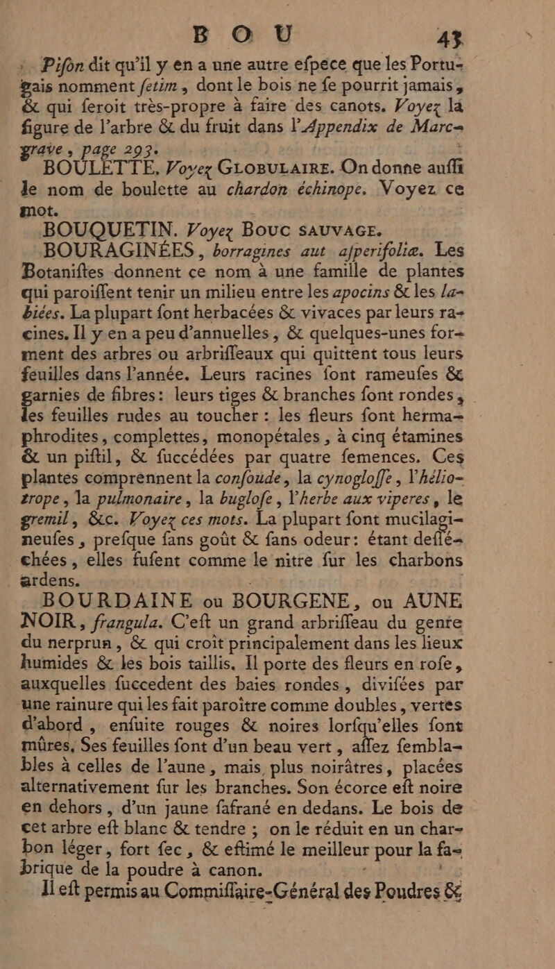 Pifôn dit qu’il y en a une autre efpece que les Portu- gais nomment fetim, dont le bois ne fe pourrit jamais, &amp; qui feroit très-propre à faire des canots. Voyez la figure de l’arbre &amp; du fruit dans l’Appendix de Marc grave > Page 293: | BOULETTE, Vovez GLOBULAIRE. On donne auffi le nom de boulette au chardon échinope. Voyez ce mot. : BOUQUETIN. Voyez Bouc SAUVAGE. BOURAGINÉES , borragines aut afperifolie. Les Botaniftes donnent ce nom à une famille de plantes qui paroïfent tenir un milieu entre les zpocins &amp; les la biées. La plupart font herbacées &amp; vivaces par leurs ra+ cines. Il yen a peu d’annuelles, &amp; quelques-unes for+ ment des arbres ou arbrifleaux qui quittent tous leurs feuilles dans l’année. Leurs racines font rameufes &amp; garnies de fibres: leurs tiges &amp; branches font rondes, des feuilles rudes au toucher : les fleurs font herma- phrodites, complettes, monopétales , à cinq étamines &amp; un piftil, &amp; fuccédées par quatre femences. Ces plantes comprennent la confoude, la cynogloffe , Yhélio- zrope , la pulmonaire, la buglofe , l'herbe aux viperes, le gremil, &amp;c. Voyez ces mots. La plupart font ue neufes , prefque fans goût &amp; fans odeur: étant deffé- chées , elles fufent comme le nitre fur les charbons ardens. | BOURDAINE ou BOURGENE, ou AUNE NOIR, frangula. C'eft un grand arbriffeau du gente du nerprun, &amp; qui croit principalement dans les lieux humides &amp; les bois taillis. Il porte des fleurs en rofe, auxquelles fuccedent des baies rondes, divifées par ‘une rainure qui les fait paroïtre comme doubles, vertes d'abord , enfuite rouges &amp; noires lorfqu’elles font mûres, Ses feuilles font d’un beau vert, affez fembla- bles à celles de l’aune, mais, plus noirâtres, placées alternativement fur les branches. Son écorce eft noire en dehors, d’un jaune fafrané en dedans. Le bois de cet arbre eft blanc &amp; tendre ; on le réduit en un char- bon léger, fort fec, &amp; eftimé le meilleur pour la fa- brique de la poudre à canon. : Ji eft permisau Commiflaire-Général des Poudres &amp;
