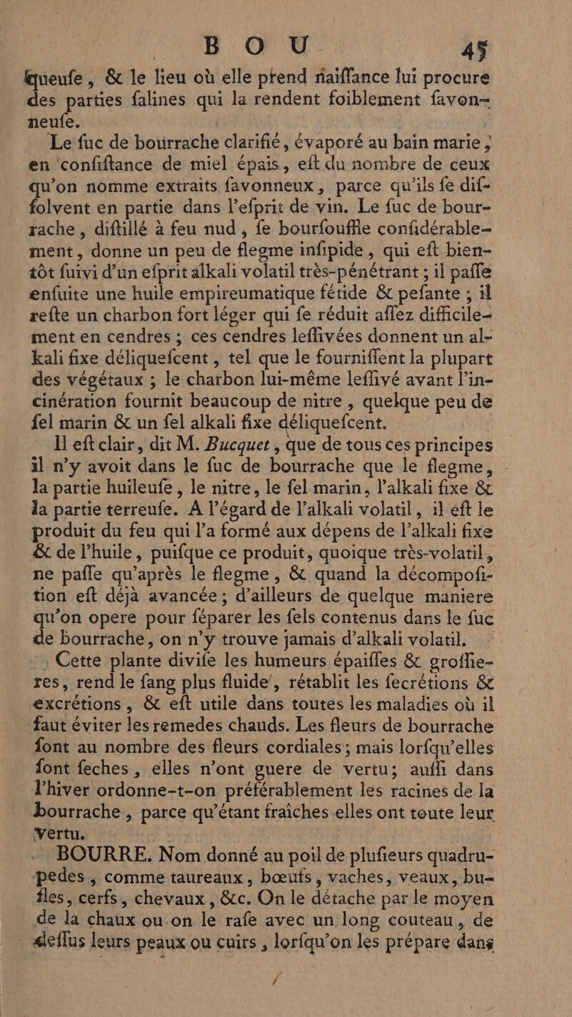 fqueufe , &amp; le lieu où elle ptend riaiffance lui procure des parties falines qui la rendent foiblement favon- neufe. Le fuc de bourrache clarifié, évaporé au bain marie; en ‘confiftance de miel épais, eft du nombre de ceux qu'on nomme extraits favonneux, parce qu'ils fe dif- folvent en partie dans l’efprit de vin. Le fuc de bour- rache, diftillé à feu nud , fe bourfouffle confidérable- ment, donne un peu de flegme infipide, qui eft bien- tôt fuivi d’un efprit alkali volatil très-pénétrant ; il pañle enfuite une huile empireumatique fétide &amp; pefante ; il refte un charbon fort léger qui fe réduit aflez dificile- ment en cendres ; ces cendres leffivées donnent un al- kali fixe déliquefcent , tel que le fourniflent la plupart des végétaux ; le charbon lui-même leflivé avant l’in- cinération fournit beaucoup de nitre , quelque peu de fel marin &amp; un fel alkali fixe déliquefcent. I eft clair, dit M. Bucquet , que de tous ces principes il n’y avoit dans le fuc de bourrache que le flegme, la partie huileufe , le nitre, le fel marin, l’alkali fixe &amp; la partie terreufe. A l'égard de l’alkali volatil, il eft le produit du feu qui l’a formé aux dépens de l’alkali fixe &amp; de l'huile, puifque ce produit, quoique très-volatil, ne pañle qu'après le flegme , &amp; quand la décompofi- tion eft déjà avancée; d’ailleurs de quelque maniere qu'on opere pour féparer les fels contenus dans le fuc de bourrache, on n’y trouve jamais d’alkali volatil. . Cette plante divile les humeurs épaifles &amp; groffie- res, rend le fang plus fluide’, rétablit les fecrétions &amp; excrétions, &amp; eft utile dans toutes les maladies où il faut éviter les remedes chauds. Les fleurs de bourrache font au nombre des fleurs cordiales ; mais lorfqw’elles font feches , elles n’ont guere de vertu; auffi dans lhiver ordonne-t-on préférablement les racines de la bourrache , parce qu’étant fraîches elles ont toute leur Vertu. | - BOURRE. Nom donné au poil de plufieurs quadru- pedes , comme taureaux, bœufs, vaches, veaux, bu fles, cerfs, chevaux , &amp;cc. On le détache par le moyen de la chaux ou on le rafe avec un long couteau, de . dleflus leurs peaux ou cuirs , lorfqu’on les prépare dans Fe f