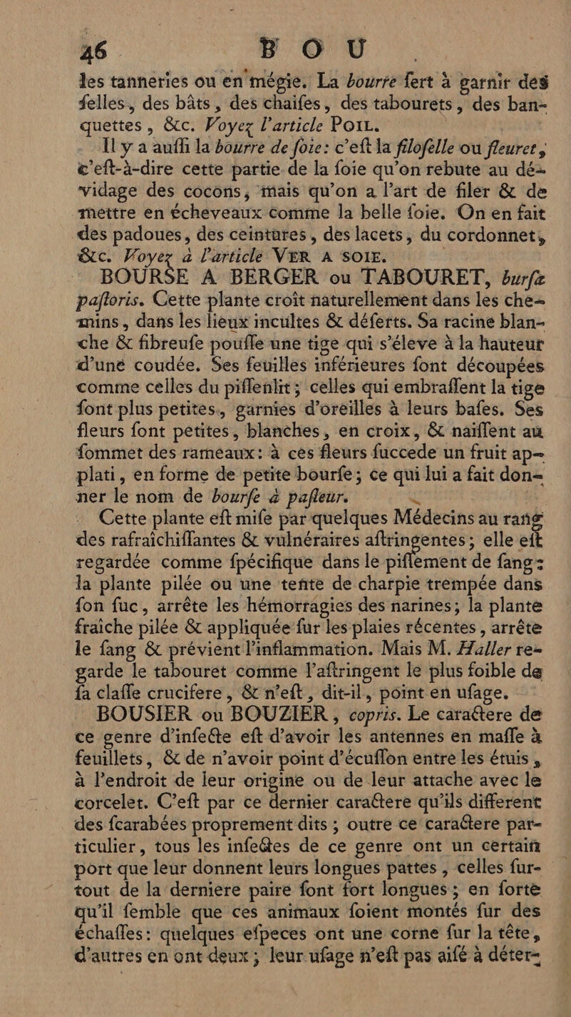 les tanneries ou en mégie. La bourre fert à garnir des felles, des bâts, des chaifes, des tabourets, des ban- quettes, &amp;c. Voyez l’article Poiz. | Il y a auf la bourre de foie: c’eft la filofelle où fleurer, &amp;’eft-à-dire cette partie de la foie qu’on rebute au dé- vidage des cocons, mais qu’on a l’art de filer &amp; de Mettre en écheveaux Comme la belle foie, On en fait des padoues, des ceintüres, des lacets, du cordonnet, &amp;c. Voyez a l'article VER A SOI. | BOURSE À BERGER ou TABOURET, burfz pajloris. Cette plante croît naturellement dans les che mins, dans les heux incultes &amp; déferts. Sa racine blan- che &amp; fibreufe poufle une tige qui s’éleve à la hauteur d’uné coudée. Ses feuilles inférieures font découpées comine celles du piflenlit; celles qui embraflent la tige font plus petites., garnies d'oreilles à leurs bafes. Ses fleurs font petites, blanches, en croix, &amp; naïflent au fommet des rameaux: à ces fleurs fuccede un fruit ap— plati, en forme de petite bourfe; ce qui lui a fait don= ner le nom de bourfe à pafleur. | Cette plante eft mife par quelques Médecins au rang des rafraichiflantes &amp; vulnéraires pee elle ef regardée comme fpécifique dans le piflement de fang: la plante pilée ou une tente de charpie trempée dans fon fuc, arrête les hémorragies des narines; la plante fraiche pilée &amp; appliquée fur les plaies récentes, arrête le fang &amp; prévient l'inflammation. Mais M. Huller re- garde le tabouret comme l’aftringent le plus foible de fa claffe crucifere, &amp; n’eft, dit-il, point en ufage. BOUSIER ou BOUZIER , copris. Le caraétere de ce genre d'infelte eft d’avoir les antennes en mafle à feuillets, &amp; de n'avoir point d'écuflon entre les étuis , à l’endroit de leur origine ou de leur attache avec le corcelet. C’eft par ce dernier caraétere qu’ils different des fcarabées proprement dits ; outre ce caraétere par- ticulier, tous les infe&amp;tes de ce genre ont un certain port que leur donnent leurs longues pattes , celles fur- tout de la derniere paire font fort longues ; en forte qu’il femble que ces animaux foient montés fur des échafles: quelques efpeces ont une corne fur la tête, d’autres en ont deux ; leur ufage n’eft pas aifé à déter-