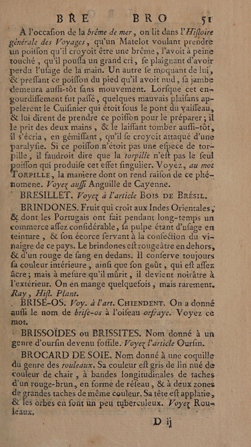 BR E0 A NERO AE À l'occafon de la bréme de mer, on lit dans l’Hifloire générale des Voyages, qu'un Matelot voulant prendre un poiflon qu’il croyoit être une brême, l’avoit à peine touché , qu'il poufla un grand cri, fe plaignant d’avoir perdu l'ufage de la main. Un autre fe moquant de lui, &amp; preffant ce poiflon du pied qu’il avoit nud, fa jambe demeura auffi-tôt fans mouvement. Lorfque cet en- gourdiflement fut paîlé, quelques mauvais plaifans ap- pelerent le Cuifinier qui étoit fous le pont du vaifleau, &amp; lui dirent de prendre ce poiffon pour le préparer ; il le prit des deux mains, &amp; le laïffant tomber aufli-tôt, il s’écria, en gémiflant , qu'il fe croycit attaqué d’une paralyfie. Si ce poiflon.n’étoit pas une efpece de tor- pille , il faudroit dire que Ja rorpille n’eft pas le feul o'flon qui produife cet effet fingulier. Voyez, au mot ORPILLE, la maniere dont on rend raifon de ce phé- homene. Voyez auf: Anguille de Cayenne. BRESILLET. Voyez 4 l’article Bois DE Brésrz, BRINDONES. Fruit qui croit aux Indes Orientales ; &amp; dont les Portugais ont fait pendant long-temps un commerce aflez confidérable, fa pulpe étant d’ufage en teinture , &amp; fon écorce fervant à la confe&amp;ion du vi- paigre de ce pays. Le brindoneseftrougeâtre en dehors, &amp; d’un rouge de fang en dedans. Il conferve toujours fa couleur intérieure , ainfi que fon geût , qui eft aflez âcre; mais à mefure qu'il mûrit, il devient noirâtre à l'extérieur. On en mange quelquefois, mais rarement, Ray, Hifl. Plant. . BRISE-OS. Voy. a l’art. CHIENDENT. On a donné aufh le nom de brife-os à l’oifeau orfraye. Voyez ce mot. * BRISSOIDES ou BRISSITES. Nom donné à un genre d’ourfin devenu foffile. Voyez l’article Ourfin. BROCARD DE SOIE. Nom donné à une coquille du genre des rouleaux. Sa couleur eft gris de lin nué de couleur de chair , à bandes longitudinales de taches d'un rouge-brun, en forme de réfeau, &amp; à deux zones de pre taches de même couleur. Sa tête eft applatie, &amp; les orbes en font un peu tuberculeux. Voyez Rou= leaux, D ï