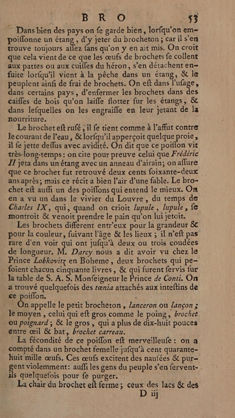 Dans bien des pays on fe garde bien, lorfqu’on em= poiflonne un “ane d’y jeter du brocheton ; car il s'en trouve toujours aflez fans qu’on y en ait mis. On croit que cela vient de ce que les œufs de brochets fe collent aux pattes ou aux cuifles du héron, s’en détachent en- fuite lorfqu’il vient à la pêche dans un étang, &amp; le peuplent ainf de frai de brochets. On eft dans l’ufage, dans certains pays, d’enfermer les brochets dans des caifles de bois qu’on laifle flotter fur les étangs, &amp; dans lefquelles on les engraifle en leur jetant de la nourriture. Le brochet eft rufé , il fe tient comme à l’affut contre le courant de l’eau, &amp; lorfqu’il apperçoit quelque proie, il fe jette deflus avec avidité. On dit que ce poiïflon vit très-long-temps: on cite pour preuve celui que Frédéric II jeta dans un étang avec un anneau d’airain; on aflure que ce brochet fut retrouvé deux cents foixante-deux ans après; mais ce récit a bien l’air d’une fable. Le bro- chet eft auf un des poiflons qui entend le mieux. On en a vu un dans le vivier du Louvre , du temps de Charles IX, qui, quand on crioit /upule , lupule, fe montroit &amp; venoit prendre le pain qu’on lui jetoit. Les brochets different entr’eux pour la grandeur &amp; pour la couleur, fuivant l’âge &amp;c les lieux ; il n’eft pas rare d'en voir qui ont jufqu'à deux ou trois coudées de longueur. M. Darcy noùs a dit avoir vu chez le Prince Lobkovitz en Boheme, deux brochets qui pe- foient chacun cinquante livres, &amp; qui furent fervis fur la table de S. A. S. Monfeigneur le Prince de Conti. On a trouvé quelquefois des œn4 attachés aux inteftins de ce poiflon. On appelle le petit brocheton , lanceron ou lançon ; le moyen , celui qui eft gros comme le poing, brochet - ou poignard ; &amp; le gros , qui a plus de dix-huit pouces entre œil &amp; bat, brochet carreau. _ La fécondité de ce poiflon eft merveilleufe : on a compté dans un brochet femelle ;ufqu’à cent quarante- huit mille œufs. Ces œufs excitent des naufées &amp; pur= gent violemment: aufli les gens du peuple s’en fervent- . us quelquefois pour fe purger. La chair du brochet R ferme ; Fe des lacs &amp; des ii]