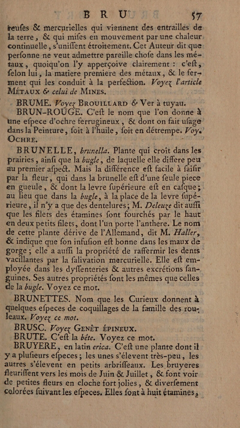 reufes &amp; mercurielles qui viennent des entrailles de laterre, &amp; qui mifes en mouvement par une chaleur, continuelle, s’uniffent étroitement. Cet Auteur dit que: perfonne ne veut admettre pareille chofe dans les mé- taux, quoiqu’on l’y apperçoive clairement : c’eft, felon lui, la matiere premiere des métaux, &amp; le fer ment qui les conduit à la perfection. Woyez l'article MÉTAUXx 6 celui de Mines. | - BRUME. Voyez BROUILLARD &amp; Ver à tuyau. BRUN-ROUGE. C'eft le nom que l’on donne à une efpece d’ochre ferrugineux , &amp; dont on fait ufage dans la Peinture, foit à l'huile , foit en détrempe. Voys Ocure. ; | BRUNELLE, brunella. Plante qui croît dans les prairies , ainfi que la bugle, de laquelle elle differe peu au premier afpect. Mais la différence eft facile à faifir par la fleur, qui dans la brunelle eft d’une feule piece en gueule, &amp; dont la levre fupérieure eft en cafque; au lieu que dans la hugle, à la place de la levre fupé- rieure, il n’y a que des dentelures; M. Deleuze dit auffi que les filets des étamines font fourchés par le haut en deux petits filets, dont l’un porte l’anthere. Le nom de cette plante dérive de l’Allemand, dit M. Haller, &amp; indique que fon infufion eft bonne dans les maux de gorge ; elle a aufh la propriété de raffermir les dents : Vacillantes par la falivation mercurielle. Elle eft em- ployée dans les dyffenteries &amp; autres excrétions fan- guines, Ses autres propriétés font les mêmes que celles de la bugle. Voyez ce mot. BRUNETTES. Nom que les Curieux donnent à quelques efpeces de coquillages de la famillé des rou- leaux. Voyez ce mot. BRUSC. Voyez GENÊT ÉPINEUX. BRUTE,. C'eft la bête. Voyez ce mot. BRUYERE, en latin ericz. C’eft une plante dont il y a plufieurs efpeces ; les unes s’élevent très-peu, les autres s’élevent en petits arbrifleaux. Les bruyeres fleuriflent vers les mois de Juin &amp; Juillet, &amp; font voir de petites fleurs en cloche fort jolies, &amp; diverfement colorées fuivant les efpeces, Elles font à huit étamines,