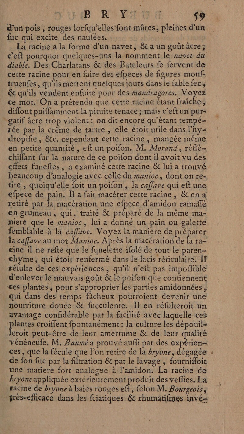 LEBRUN: 0 d’un pois , rouges lorfqu’elles font mûres, pleines d’un fuc qui excite des naufées. … La racine a la forme d’un navet, &amp; a un goût âcre; c’eft pourquoi quelques-uns la nomment le navet du diable. Des Charlatans &amp; des Bateleurs fe fervent de cette racine pour en faire des efpeces de figures monf- trueufes, qu’ils mettent quelques jouts dans le fable fec, &amp; qu'ils vendent enfuite pour des mendragores. Voyez ce mot. On a prétendu que cette racine étant fraiche, diffout puiffamment la pituite tenace ; mais c’eft un pur- gatif âcre trop violent: on dit encore qu’étant tempé- rée par la crême de tartre, elle étoit utile dans l’hy= dropifie, &amp;tc. cependant cette racine, mangée même en petite quantité , eft un poifon. M. Morand, réflé- chiffant fur la nature de ce poifon dont il avoit vu des effets funeftes, a examiné cette racine &amp; lui a trouvé beaucoup d’analogie avec celle du manioc, dont on re- tire , quoiqu'’elle 7. un poifon , la caffave qui eft une. efpece de pain. Il a fait macérer cette racine, &amp;ena retiré par la macération une efpece d’amidon ramafñlé en grumeau, qui, traité &amp; préparé de la même ma- niere que le zazioc, lui a donné un pain ou galette femblable à la caffave. Voyez la maniere de préparer la caffave au mot Manioc. Après la macération de la ra- cine il ne refte que le fquelette ifolé de tout le paren- _chyme, qui étoit renfermé dans le lacis réticulaire. IT rélulte de ces expériences, qu'il n’eit pas impofible d'enlever le mauvais goût &amp; le poifon que contiennent ces plantes, pour s'approprier les parties amidonnées , qui dans des temps fächeux pourroient devenir une nourriture douce &amp; fucculente. Il en réfulteroit un avantage confidérable par la facilité avec laquelle ces pores croïflent fpontanément: la culture les dépouil- eroit peut-être de leur amertume &amp; de leur qualité vénéneufe. M. Baumé a prouvé auffi par des expérien= ces, que la fécule que l’on retire de la #ryone, dégagée de fon fuc par la filtration &amp; par le lavage, EM be une matiere fort analogue à l’amidon. La racine de bryone appliquée extérieurement produit des veflies. La racine de bryone à baies rouges eft, felon M. Bourgeois , frès-eflicace dans les fciatiques &amp; rhumatifmes 1nvé= «