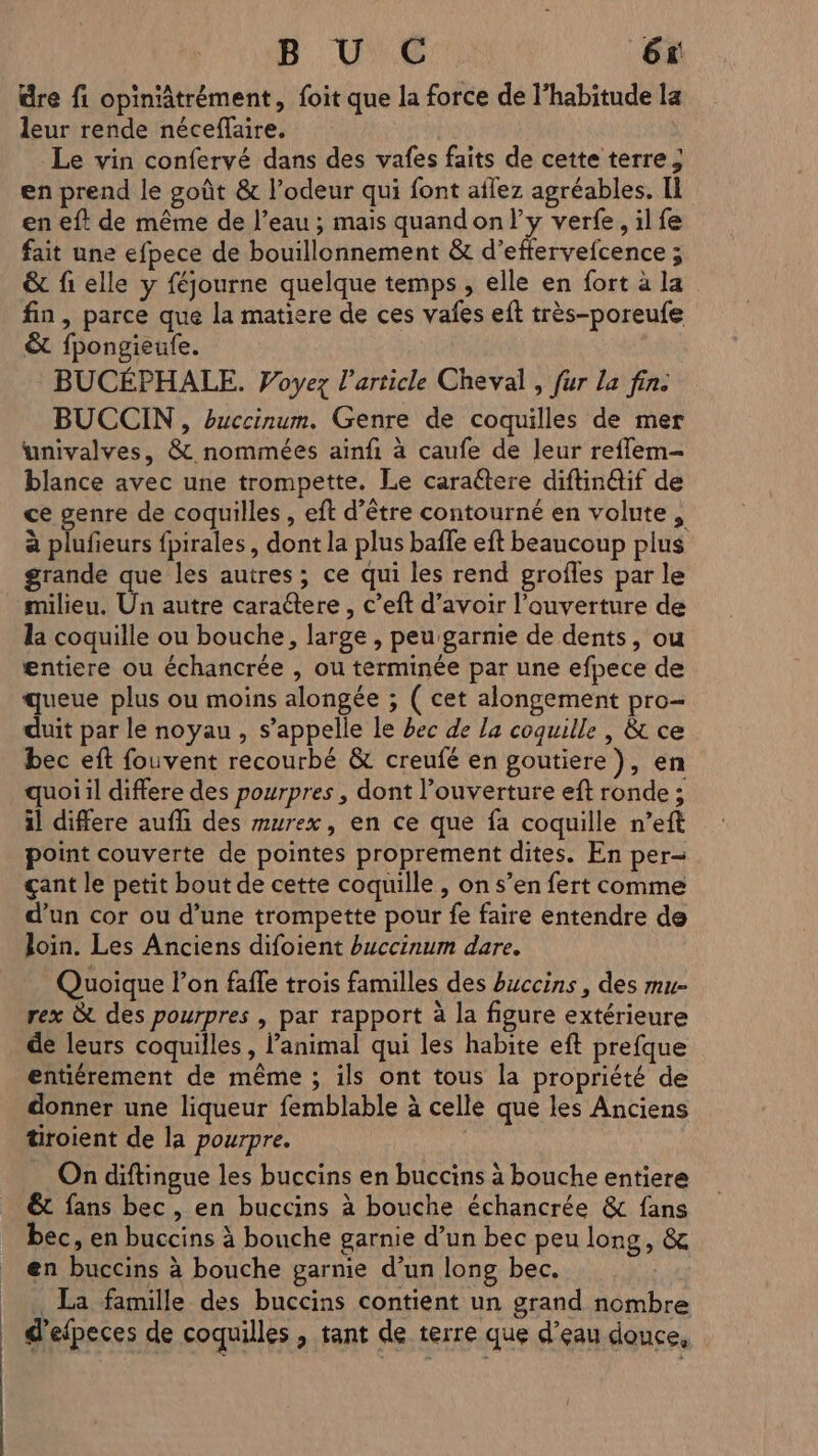 üre fi opiniâtrément, foit que la force de l'habitude la leur rende néceflaire. Le vin confervé dans des vafes faits de cette terre ; en prend le goût &amp; l’odeur qui font aflez agréables. Il en eft de même de l’eau ; mais quandon/ly verfe, il fe fait une efpece de bouillonnement &amp; ce Bague &amp; fi elle y {éjourne quelque temps , elle en fort à la fin, parce que la matiere de ces vafes eft très-poreufe &amp; fpongieufe. BUCÉPHALE. Voyez l’article Cheval , fur la fin. BUCCIN , buccinum. Genre de coquilles de mer wunivalves, &amp; nommées ainfi à caufe de leur reflem- blance avec une trompette. Le caraétere diftin@if de ce genre de coquilles , eft d’être contourné en volute , à plufieurs fpirales, dont la plus baffe eft beaucoup plus grande que les autres ; ce qui les rend grofles par le milieu. Un autre caraétere , c’eft d’avoir l’auverture de la coquille ou bouche, large , peu garnie de dents, ou entiere ou échancrée , ou terminée par une efpece de queue plus ou moins alongée ; ( cet alongement pro- duit par le noyau , s’appelle le bec de La coquille | &amp; ce bec eft fouvent recourbé &amp; creufé en goutiere), en quoi il differe des pourpres , dont l’ouverture eft ronde ; il differe aufli des murex, en ce que fa coquille n’eft point couverte de pointes proprement dites. En per- çant le petit bout de cette coquille , on s’en fert comme d’un cor ou d’une trompette pour fe faire entendre de Join. Les Anciens difoient buccinum dare. Quoique l’on faffe trois familles des buccins , des mu- rex &amp; des pourpres , par rapport à la figure extérieure de leurs coquilles , l’animal qui les habite eft prefque entiérement de même ; ils ont tous la propriété de donner une liqueur femblable à celle que les Anciens tiroient de la pourpre. On diftingue les buccins en buccins à bouche entiere &amp;t fans bec, en buccins à bouche échancrée &amp; fans bec, en buccins à bouche garnie d’un bec peu long, &amp; en buccins à bouche garnie d’un long bec. _ La famille des buccins contient un grand nombre | d'efpeces de coquilles , tant de terre que d’eau douce,