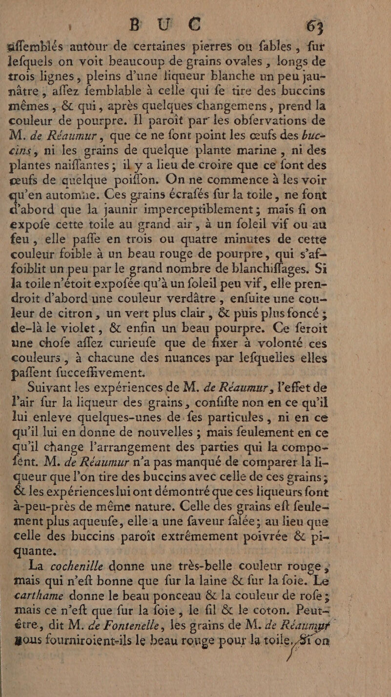 | | gffemblés autour de certaines pierres où fables, fut lefquels on voit beaucoup de grains ovales , longs de trois lignes, pleins d’une liqueur blanche un peu jau- nâtre, aflez femblable à celle qui fe tire des buccins mêmes ,-&amp;c qui, après quelques changemens, prend la couleur de pourpre. Îl paroit par les obfervations de M. de Réaumur , que ce ne font point les œufs des buc- cins, ni les grains de quelque plante marine , ni des plantes naiïffantes ; il y a lieu de croire que ce’ font des œufs de quelque poiflon. On ne commence à les voir ’abord que la jaunir imperceptiblement; mais fi on expofe cette toile au grand air, à un foleil vif ou au feu , elle pañle en trois ou quatre minutes de cette couleur foible à un beau rouge de pourpre, qui s’af- foiblit un peu par le grand nombre de blanchiffages. Si la toile n’étoitexpofée qu’à un foleil peu vif, elle pren- droit d'abord une couleur verdâtre , enfuite une cou- leur de citron, un vert plus clair , &amp; puis plus foncé ; de-là le violet, &amp; enfin un beau pourpre. Ce feroit une chofe affez curieufe que de fixer à volonté ces couleurs, à chacune des nuances par lefquelies elles pañlent fucceffivement. Suivant les expériences de M. de Réaumur, l'effet de l'air fur la liqueur des grains, confifte non en ce qu'il lui enleve quelques-unes de.fes particules, ni en ce qu'il lui en donne de nouvelles ; mais feulement en ce qu'il change l’arrangement des parties qui la compe- fént. M. de Réaumur n’a pas manqué de comparer la li- queur que l’on tire des buccins avec celle de ces grains; êt les expériences lui ont démontré que ces liqueurs font à-peu-près de même nature. Celle des FE eft feule- ée; au lieu que celle des buccins paroît extrêmement poivrée &amp; pi= quante. La cochenille donne une très-belle couleur rouge ; mais qui n'eft bonne que fur la laine &amp; fur la foie. Le carthame donne le beau ponceau &amp; la couleur de rofe ; mais ce n’eft que fur la foie , le fil &amp; le coton. Peut- &amp;ous fourniroient-ils le beau ronge pour la toile, /