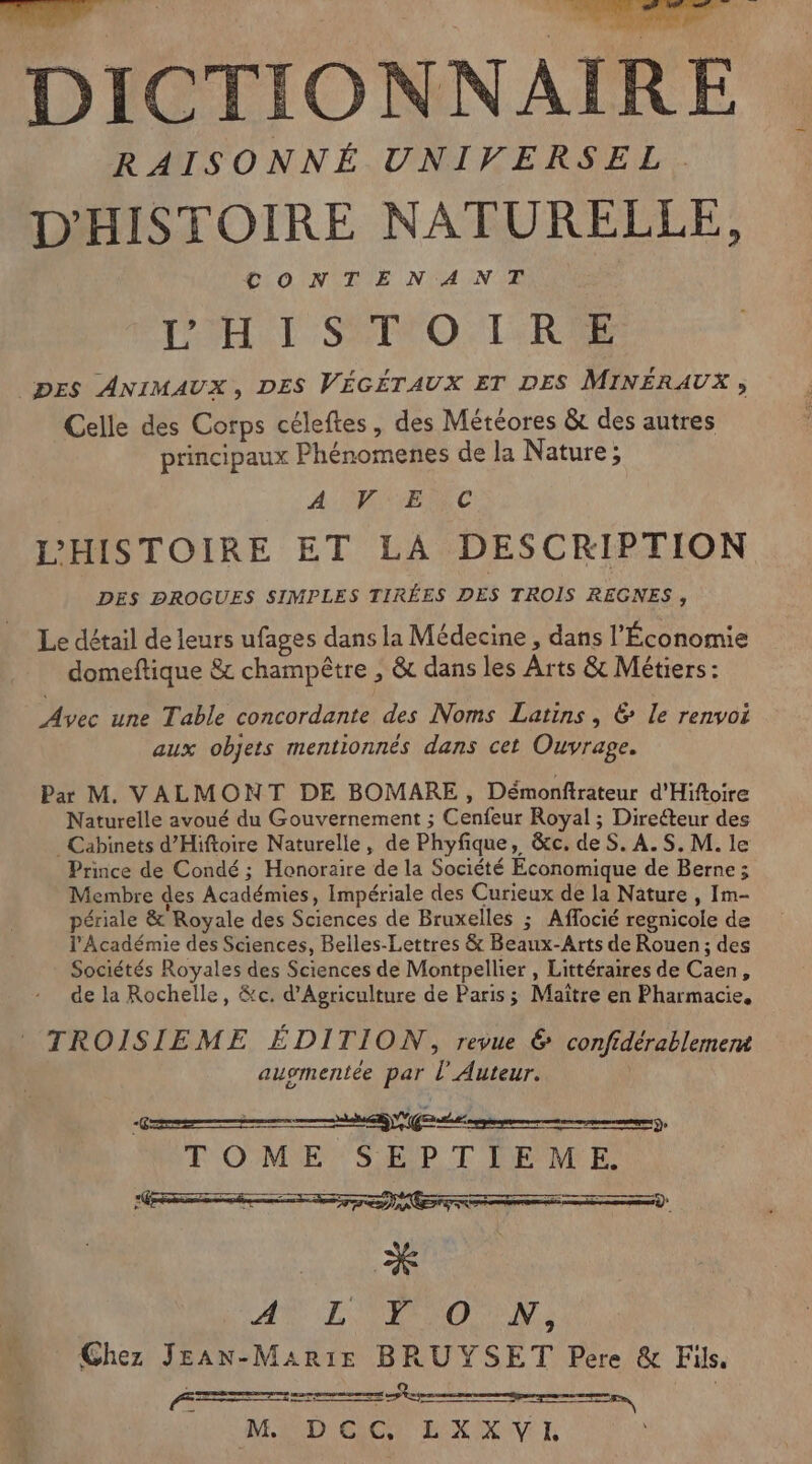 RAISONNÉ UNIVERSEL D'HISTOIRE NATURELLE, CLOINQIIE NAN ER PPHLI SPITO:T:RTE DES ANIMAUX, DES VÉGÉTAUX ET DES MINÉRAUX , Celle des Corps céleftes, des Météores &amp; des autres principaux Phénomenes de la Nature; A VISE SC L’'HISTOIRE ET LA DESCRIPTION DES DROGUES SIMPLES TIRÉES DES TROIS REGNES, Le détail de leurs ufages dans la Médecine , dans l'Économie domeftique &amp; champêtre , &amp; dans les Arts &amp; Métiers : Avec une Table concordante des Noms Latins , &amp; le renvoi aux objets mentionnés dans cet Ouvrage. Par M. VALMONT DE BOMARE , Démonftrateur d'Hiftoire Naturelle avoué du Gouvernement ; Cenfeur Royal ; Direéteur des Cabinets d’Hiftoire Naturelle, de Phyfique, &amp;c. de S. A.S, M. le Prince de Condé ; Honoraire de la Société Economique de Berne ; Membre des Académies, Impériale des Curieux de la Nature , Im- périale &amp; Royale des Sciences de Bruxelles ; Aflocié regnicole de l'Académie des Sciences, Belles-Lettres &amp; Beaux-Arts de Rouen; des Sociétés Royales des Sciences de Montpellier , Littéraires de Caen, de la Rochelle, &amp;c. d'Agriculture de Paris; Maïtre en Pharmacie, TROISIEME ÉDITION, revue &amp; confidérablement ausmentée par l’Auteur. AN LCD O TN, Chez JEAN-Mar1:Ee BRUYSET Pere &amp; Fils. ei LES | | M DEC, LXXVI —