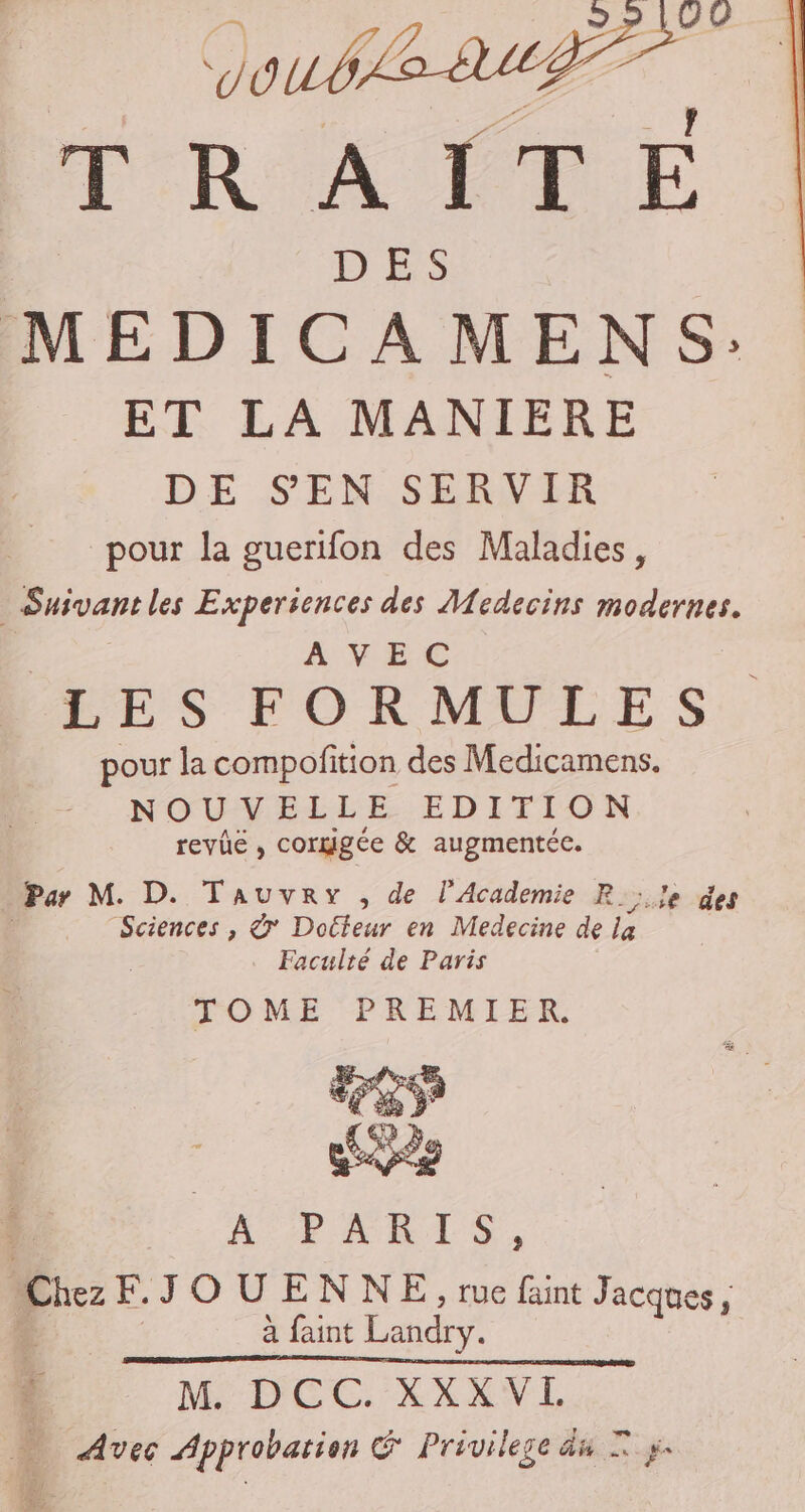 0772277 ut T R AIT E D ES MEDICAMENS: ET LA MANIERE DE S'EN SERVIR pour la guerifon des Maladies, Suivantles Experiences des Medecins modernes. AVEC LES FORMULES pour la compofition des Medicamens. NOUVELLE EDITION revie , corgigée &amp; augmentée. Par M. D. Tauvery , de l'Academie R_;.!e des Sciences , &amp; Docteur en Medecine de Éns Faculté de Paris TOME PREMIER. OUR SCT Chez EJOUENNE, rue faint Jacques, ; à faint Landry. i M. DCC. XXXVL … Avec Approbation &amp; Privileze du Ts