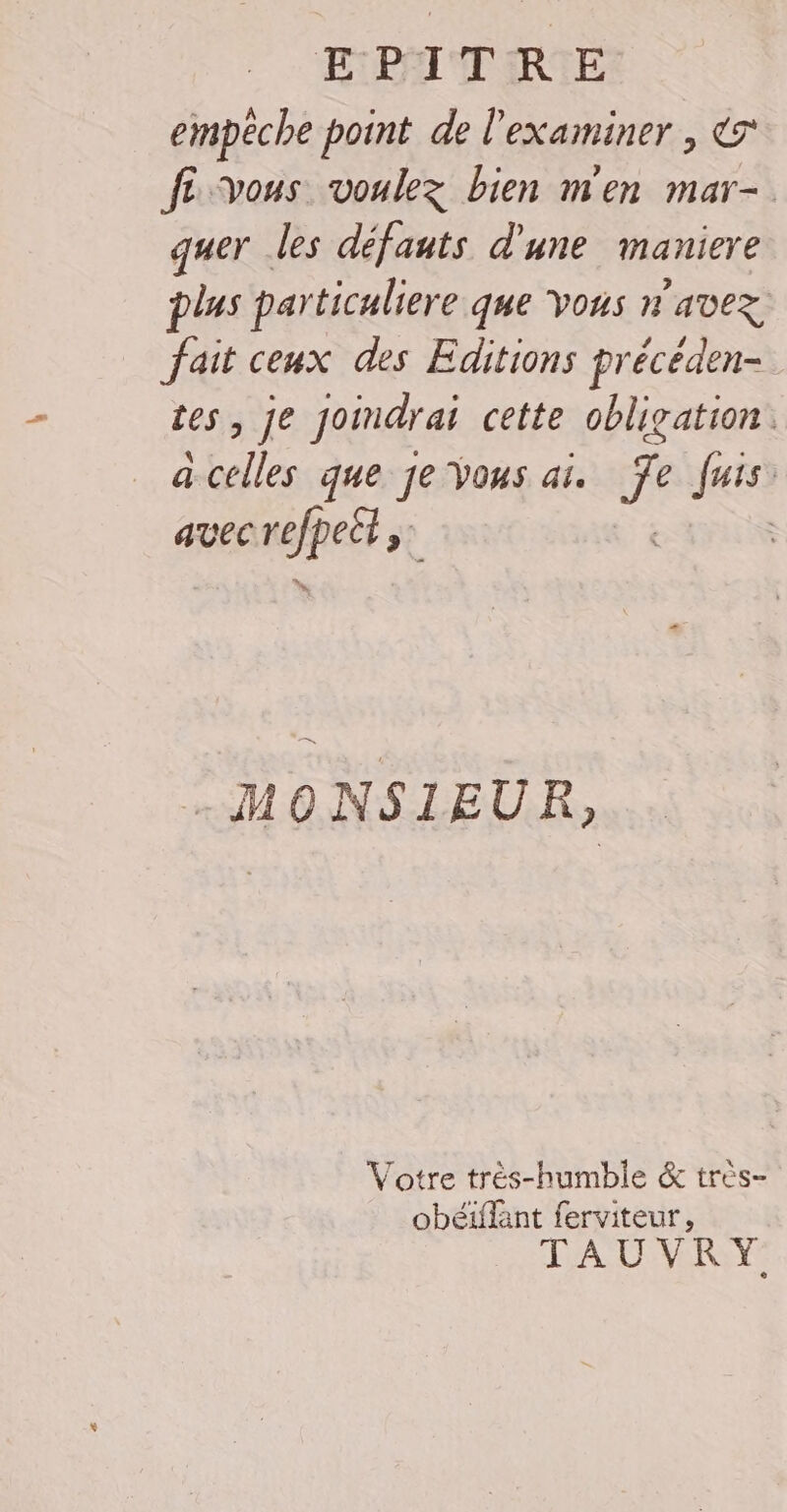 EPITRE empêche point de l'examiner , &amp; fe vous voulez bien m'en mar-. quer les défauts d’une maniere plus particuliere que Vous n'avez fait ceux des Editions précéden- tes, je Joindr ai cette obligation. a belles que je Vous ai. ge fais: avec AR | ; MONSIEUR, Votre très-humble &amp; très- obéiffant ferviteur, TAUVRY