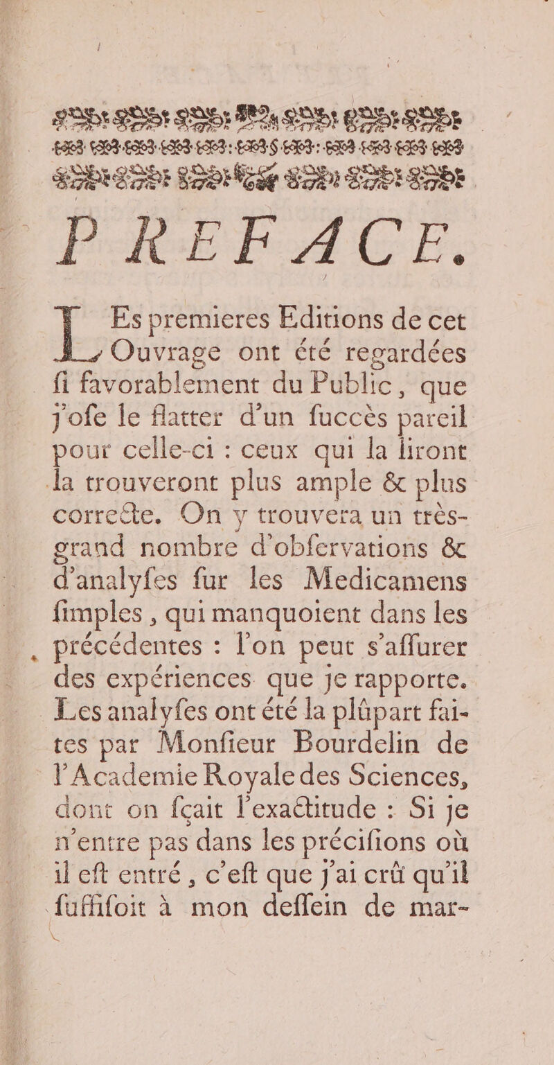 LB ESS SU PU QUE: PE QUES ÉTRRETEE SONG SP ETES SOPE PREFACE. es Es premieres Editions de cet Ouvrage ont été regardées fi favorablement du Public, que jofe le flatter d'un fuccès pareil pour celle-ci : ceux qui la liront da trouveront plus ample &amp; plus correcte. On y trouvera un très- grand nombre d'obfervations &amp; d'analyfes fur les Medicamens fimples , qui manquoient dans les précédentes : l'on peut s’aflurer des expériences que Je rapporte. Les analyfes ont été la plüpart fai- tes par Monfieur Bourdelin de l'Academie Royale des Sciences, dont on fçait l'exaétitude : Si je n'entre pas dans les précifions où il eft entré, c’eft que J'ai crûü qu'il {ufifoit à mon deflein de mar- ke
