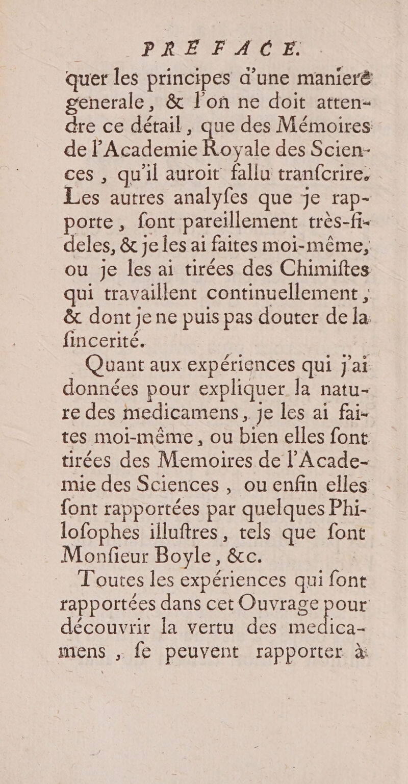 quer les principes d’une manieré generale, &amp; l'on ne doit atten- dre ce détail, que des Mémoires de lAcademie Royale des Scien- ces , qu'il auroit fallu tranfcrire. Les autres analyfes que je rap- porte, font pareillement très-fi- deles, &amp; je les ai faites moi-même, ou je les ai tirées des Chimiftes qui travaillent continuellement ; &amp; dont je ne puis pas douter de la: fincerité. | . Quant aux expériences qui j'ai données pour expliquer la natu- re des medicamens, je les ai fai- tes moi-même, ou bien elles font tirées des Memoires de l’'Acade- nie des Sciences , ou enfin elles font rapportées par quelques Phi- lofophes illuftres, tels que font Monfieur Boyle, &amp;c. Toutes les expériences qui font rapportées dans cet Ouvrage pour découvrir la vertu des medica- mens , fe peuvent rapporter à