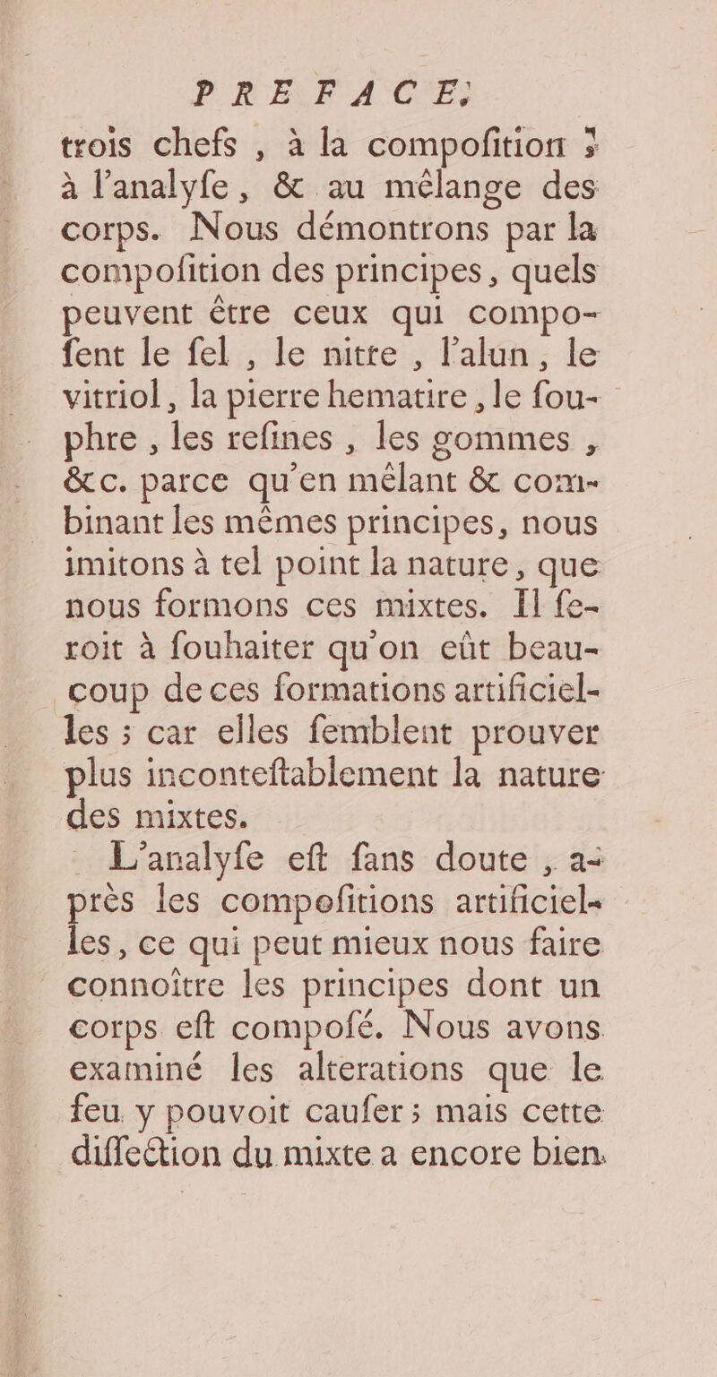 trois chefs , à la compofition ; à l’analyfe, &amp; au mélange des corps. Nous démontrons par la compolition des principes, quels peuvent être ceux qui compo- fent le fel , le nitte , l’alun, le vitriol, la pierre hematire , le fou- phre , les refines , les gommes , &amp;c. parce qu'en mêlant &amp; com- binant les mêmes principes, nous imitons à tel point la nature, que nous formons ces mixtes. Il fe- roit à fouhaiter qu'on eût beau- coup de ces formations artificiel- les ; car elles femblent prouver plus inconteftablement la nature des mixtes. L'analyfe eft fans doute , a- près les compofitions artificiel= les, ce qui peut mieux nous faire connoitre les principes dont un corps eft compoié. Nous avons examiné les alterations que le feu, y pouvoit caufer ; mais cette diffeétion du mixte a encore bien.
