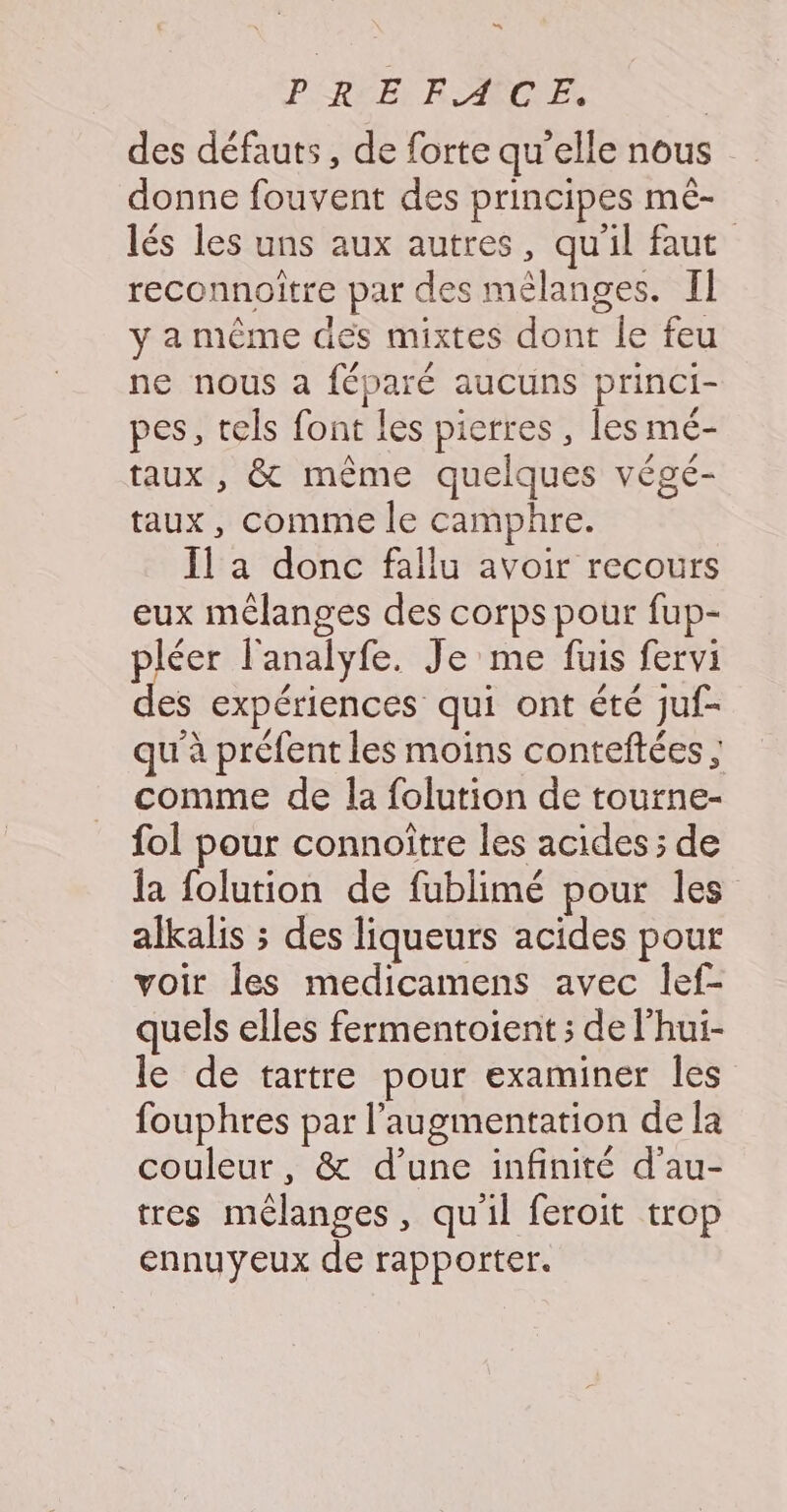 C4 PRE EAMCE des défauts, de forte qu'elle nous donne fouvent des principes mê- lés les uns aux autres, qu'il faut reconnoitre par des mélanges. Il y a même des mixtes dont le feu ne nous a féparé aucuns princi- pes, tels font les pierres, les mé- taux , &amp; même quelques végé- taux, comme le camphre. Il a donc fallu avoir recours eux mélanges des corps pour fup- pléer l'analyfe. Je me fuis fervi es expériences qui ont été juf- qu'à préfent les moins conteftées ; comme de la folution de tourne- fol pour connoître les acides ; de la folution de fublimé pour les alkalis ; des liqueurs acides pour voir les medicamens avec lef- quels elles fermentoient ; de l’hui- le de tartre pour examiner les fouphres par l'augmentation de la couleur, &amp; d’une infinité d'au- tres mélanges, qu'il feroit trop ennuyeux de rapporter.