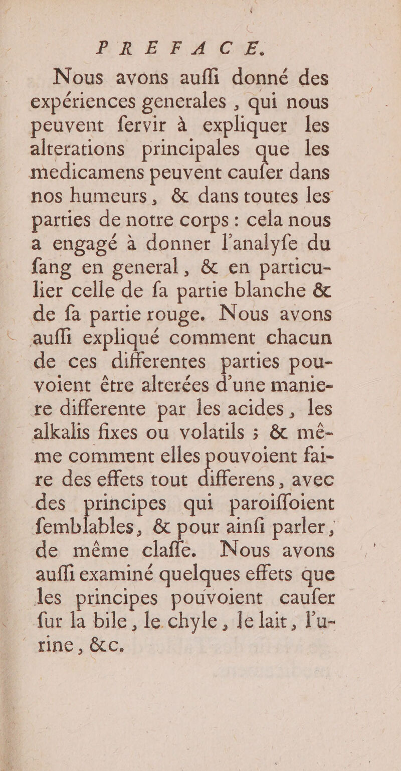 Ph EF A CE, Nous avons aufli donné des expériences generales , qui nous peuvent fervir à expliquer les alterations principales que les medicamens peuvent caufer dans nos humeurs, & dans toutes les parties de notre corps : cela nous a engagé à donner l’analyfe du fang en general, & en particu- lier celle de fa partie blanche & de fa partie rouge. Nous avons _ aufli expliqué comment chacun de ces differentes parties pou- voient être alrerées d’une manie- re differente par les acides, les alkalis fixes ou volatils ; & mé- me comment elles pouvoient fai- re des effets tout differens, avec des principes qui paroifloient femblables, & pour ainfi parler, de même clafle. Nous avons aufli examiné quelques effets que des principes pouvoient caufer fur la bile , le chyle, le lait, l'u- HIDE LC,