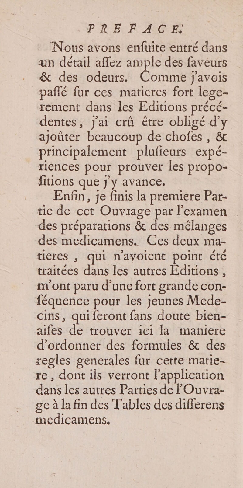 PREU EF CNE Nous ayons enfuite entré dans un détail aflez ample des faveurs &amp; des odeurs. Comme j'avois pañlé fur ces matieres fort lege- rement dans les Editions précé- dentes, j'ai crû être obligé d'y ajoûter beaucoup de chofes , &amp; principalement plufieurs expé- riences pour prouver Îles propo- fitions que J y avance. Enfin, Je finis la premiere Par- tie de cet Ouvrage par l'examen des préparations &amp; des mêlanges des medicamens. Ces deux ma- ticres , qui n'avoient point été traitées dans les autres Editions, m ont paru d’une fort grande con- féquence pour les jeunes Mede- cins, qui feront fans doute bien- aifes de trouver ici la maniere d'ordonner des formules &amp; des regles generales fur cette matie- re, dont ils verront l'application dans les autres Parties de l’'Ouvra- ge à la fin des Tables des differens medicamens.