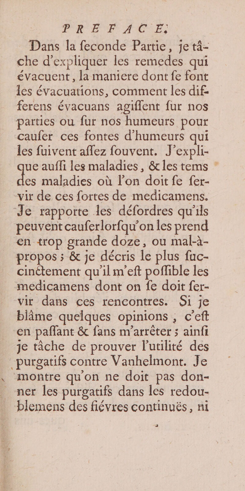 PRET ACCE, Dans la feconde Partie, je tâ- che d'expliquer les remedes qui évacuent , la maniere dont fe font Îles évacuations, comment les dif. ferens évacuans agiflent fur nos parties où fur nos humeurs pour caufer ces fontes d’humeurs qui les fuivent aflez fouvent. J’expli- ue aufli les maladies, &amp; les tems : de maladies où l’on doit fe fer- vir de ces fortes de medicamens. Je rapporte les défordres qu'ils peuvent cauferlorfqu’on les prend en trop grande doze, ou mal-à- propos ; &amp; je décris le plus fuc- cinétement qu'ilm'’eft poflible les medicamens dont on fe doit fer- vir dans ces rencontres. Si je biime quelques opinions , c’eft en paflant &amp; fans m'arrêter 5 ainfi je tâche de prouver l'utilité des -purgatifs contre Vanhelmont. Je , montre qu'on ne doit pas don- _ ner les purgatifs dans les redou- _ blemens des fiévres continués, ni —