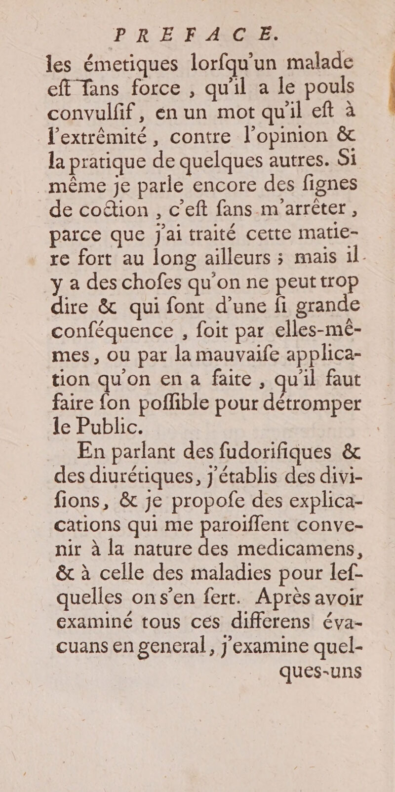 P R EF. ASCRE: les émetiques lorfqu'un malade eff Tans force , qu'il a le pouls convulfif, en un mot quil eft à lextrêmité, contre l'opinion &amp; la pratique de quelques autres. Si même je parle encore des fignes de coion , c’eft fans m'arrèter, parce que j'ai traité cette matie- re fort au long ailleurs ; mais il. y a des chofes qu'on ne peut trop dire &amp; qui font d’une fi grande conféquence , foit par elles-mé- mes, ou par la mauvaife applica- tion qu'on en a faite , qu'il faut faire fon poflible pour détromper le Public. En parlant des fudorifiques &amp; des diurétiques, j'établis des divi- fions, &amp; je propofe des explica- cations qui me paroiffent conve- nir à la nature des medicamens, &amp; à celle des maladies pour lef- quelles ons’en fert. Après avoir examiné tous ces differens éva- cuans en general, J'examine quel- ques-uns