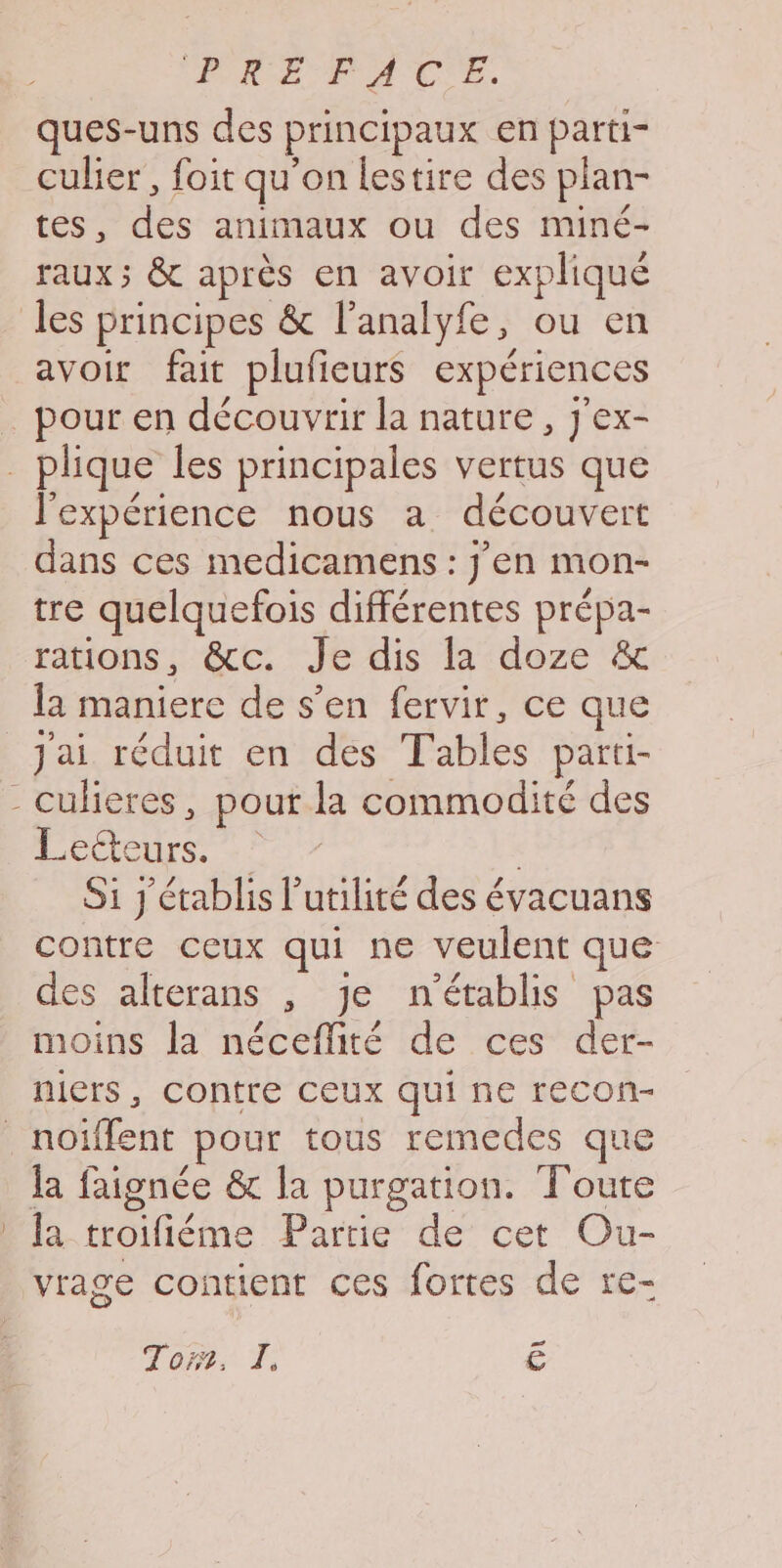 (PRE PACE. ques-uns des principaux en parti- culier, foit qu'on lestire des plan- tes, des animaux ou des miné- raux; &amp; après en avoir expliqué les principes &amp; l’analyfe, ou en avoir fait plufieurs expériences _ pour en découvrir la nature, j'ex- . plique les principales vertus que l'expérience nous a découvert dans ces medicamens : j'en mon- tre quelquefois différentes prépa- rations, &amp;cc. Je dis la doze &amp; la maniere de s’en fervir, ce que Jai réduit en des Tables parti- - culieres, pour la commodité des Mare rt CH | Si j'établis l’utilité des évacuans contre ceux qui ne veulent que des alterans , je n'établis pas moins la néceflité de ces der- niers, contre Ceux qui ne recon- _noïffent pour tous remedes que la faignée &amp; la purgation. Toute ! fa troifiéme Partie de cet Ou- vrage contient ces fortes de re- F2 Tor. pe C