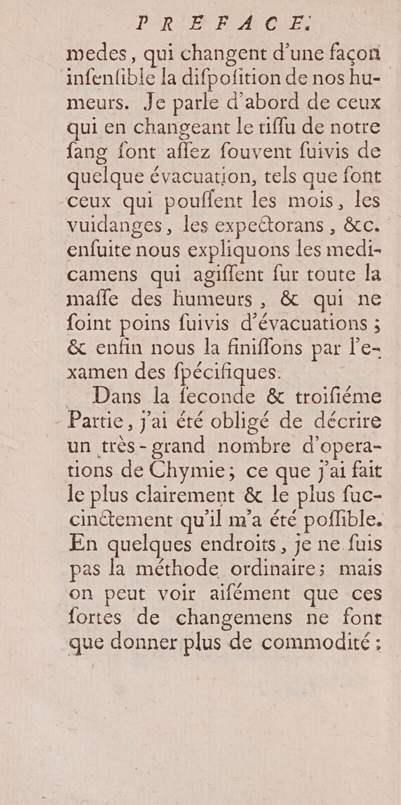 PERSEX FPAPCRES medes, qui changent d’une façon infenfible la difpolition de nos hu- meurs. Je parle d’abord de ceux qui en changeant le tiflu de notre fang font aflez fouvent fuivis de quelque évacuation, tels que font ceux qui pouflent les mois, les vuidanges, les expettorans , &amp;c. enfuite nous expliquons les medi- camens qui agiffent fur toute la mafle des humeurs, &amp; qui ne foint poins fuivis d'évacuations ; &amp; enfin nous la finiflons par l’e- _xamen des fpécifiques. _ Dans la feconde &amp; troifiéme - Partie, j'ai été obligé de décrire un très-grand nombre d’'opera- tions de Chymie; ce que J'ai fait le plus clairement &amp; le plus fuc- cinétement qu'il m'a été poflible. En quelques endroits, je ne fuis pas la méthode ordinaire; mais on peut voir aifément que ces fortes de changemens ne font que donner plus de commodité :
