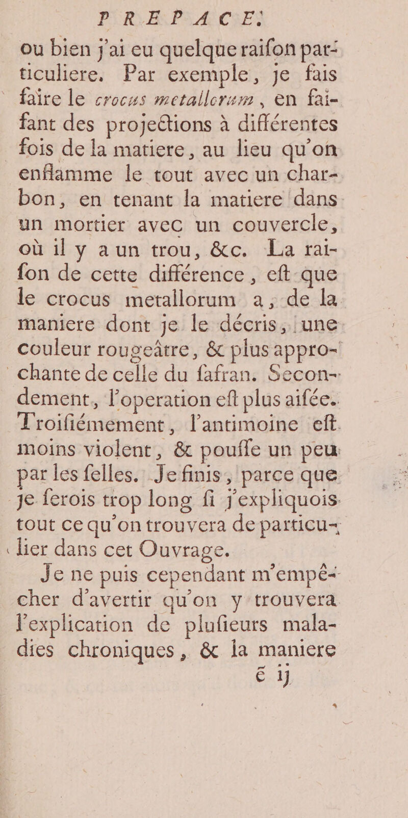 PIRE PA ÆCSES ou bien j'ai eu quelque raifon par- uculiere, Par exemple, Je fais faîre le crocus mctallcrum, en fai- fant des projeétions à différentes enflamme le tout avec un char- bon, en tenant la matiere dans un mortier aveC un couvercle, où il y aun trou, &amp;c. La rai- fon de cette différence, eft-que le crocus metallorum a, de la maniere dont je le décris, une couleur rougeâtre, &amp; plus appro- dement, l’operation eft plus aifée. T'roifiémement, l’antimoine eff. moins violent, &amp; poufle un peu: par les felles. Je finis, parce que rs tout ce qu'on trouvera de particu— lier dans cet Ouvrage. Je ne puis cependant m'empé- cher d’avertir qu'on y trouvera l'explication de plufieurs mala- dies chroniques, &amp; ia maniere 7 0 CH