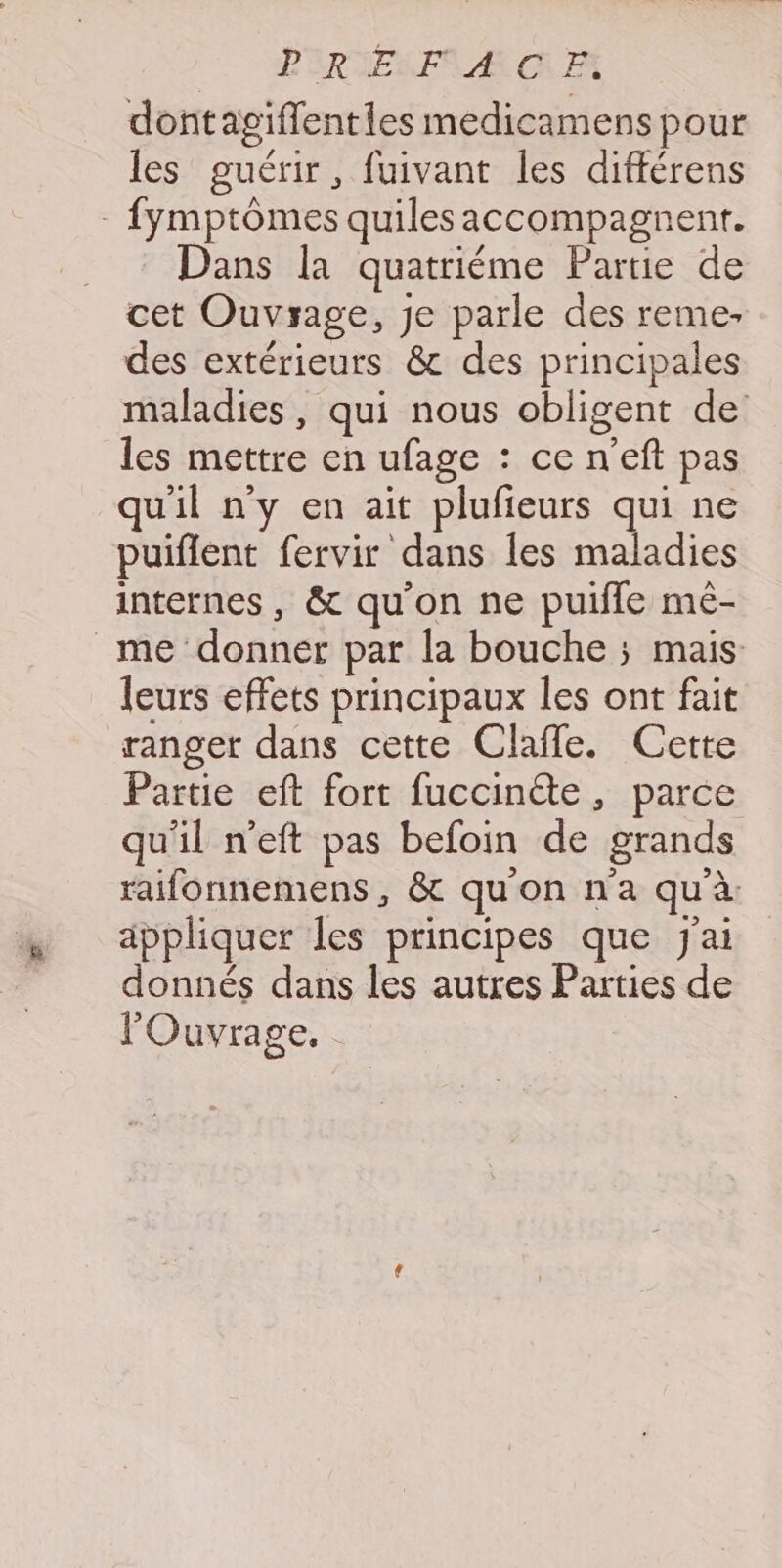 PRIELA CAE dontagiflenties medicamens pour les guérir, fuivant les différens - fymptômes quilesaccompagnentr. Dans la quatriéme Partie de cet Ouvrage, je parle des reme- des extérieurs &amp; des principales maladies, qui nous obligent de les mettre en ufage : ce n'eft pas uil ny en ait plufieurs qui ne puiflent fervir dans Îles maladies internes, &amp; qu'on ne puifle mé- _me donner par la bouche ; mais leurs effets principaux les ont fait ranger dans cette Claffe. Cette Partie eft fort fuccinéte, parce qu'il n'eft pas befoin de grands raifonnemens, &amp; qu'on n'a qu'à appliquer les principes que j'ai donnés dans les autres Parties de l'Ouvrage.