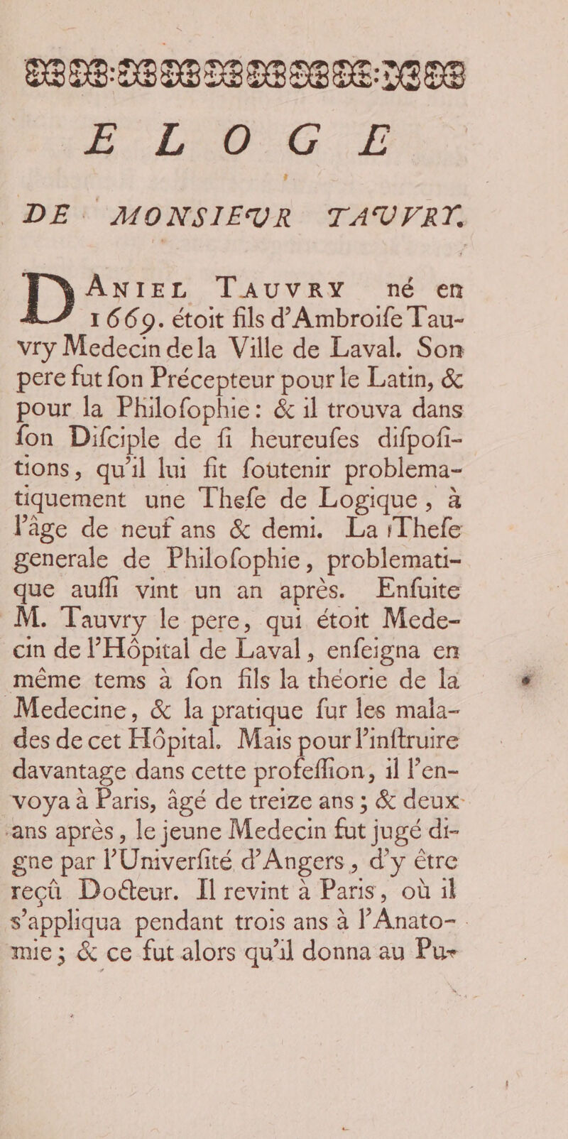 nehoHepebeheneeee BL CG. D DE MONSIEUR TAUVFRT. ANIEL TAUVRY né en : 1 669. étoit fils d'Ambroife Tau- vry Medecin dela Ville de Laval. Son pere fut fon Précepteur pour le Latin, &amp; pour la Philofophie: &amp; il trouva dans fon Difciple de fi heureufes difpoñ- tons, qu'il lui fit foutenir problema- tiquement une Thefe de Logique, à âge de neuf ans &amp; demi. La /Thele generale de Philofophie, problemati- que aufli vint un an après. Enfuite M. Tauvry le pere, qui étoit Mede- cin de Hôpital de Laval, enfeigna en même tems à fon fils la théorie de la Medecme, &amp; la pratique fur les mala- des de cet Hôpital. Mais pour linftruire davantage dans cette profeflion, 1l l’en- voya à Paris, âgé de treize ans ; &amp; deux ans après, le jeune Medecin fut jugé di- gne par l’'Univerfité d'Angers, d'y être recû Doéteur. Il revint à Paris, où il s’appliqua pendant trois ans à l’Anato- mie; &amp; ce fut alors qu'il donna au Pu-