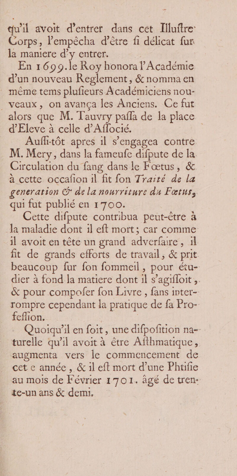 qu'il avoit d'entrer dans cet Illuitre: Corps, lempécha d’être fi délicat fur la maniere d'y entrer. En 1699.le Roy honora l'Académie d’un nouveau Reglement , &amp; nomma en même tems plufieurs Académiciens nou- veaux, on avança les Anciens. Ce fut alors que M. Tauvry pañla de la place d’Eleve à celle d'Aflocié. Aufi-tôt apres 1l s’engagea contre M. Mery, dans la fameufe difpute de la. Circulation du fang dans le Fœtus, &amp;. a cette occafion il fit fon Traité de la generation ® de la nourriture du Fœtuss qui fut publié en 1700. Cette difpute contribua peut-être à la maladie dont il eft mort; car comme il avoit en tête un grand RE 4 fit de grands efforts de travail, &amp; prit beaucoup fur fon fommeil, pour Étu=. dier à fond la matiere dont ï S ’agifloit * &amp; pour compofer fon Livre , fans inter- rompre cependant la pratique de fa Fro- feffion. Quoiqu'il en foit, une difpofition na-- turelle qu’il avoit à être Afthmatique, augmenta vers le commencement de cet e année , &amp; il eft mort d’une Phtifie au mois de Février 1701. âgé de tren- te-un ans &amp; demi.
