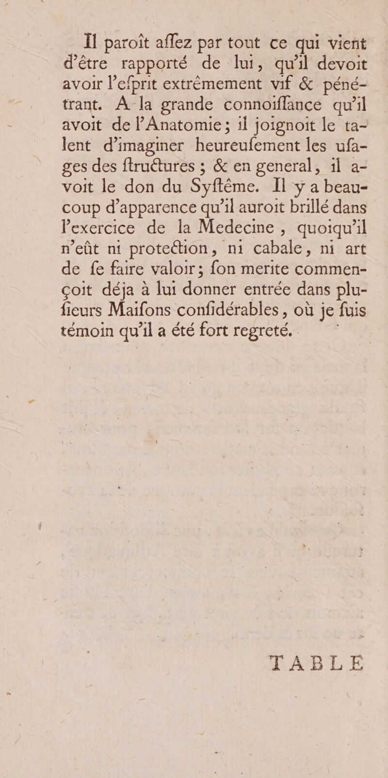 Il paroît aflez par tout ce qui vient d’être rapporté de lui, qu’il devoit avoir l’efprit extrémement vif &amp; péné- trant. À la grande connoïflance qu’il avoit de l’Anatomie ; il joignoit le ta- lent d'imaginer heureufement les ufa- ges des ftruétures ; &amp; en general, 1l a- voit le don du Syftême. Il y a beau- coup d'apparence qu’il auroit brillé dans l'exercice de la Medecine , quoiqu'il n'eût nt protection, n1 cabale, ni art de fe faire valoir; fon merite commen- çoit déja à lui donner entrée dans plu- fieurs Maifons confidérables , où je fuis témoin qu'il a été fort regreté. TABLE