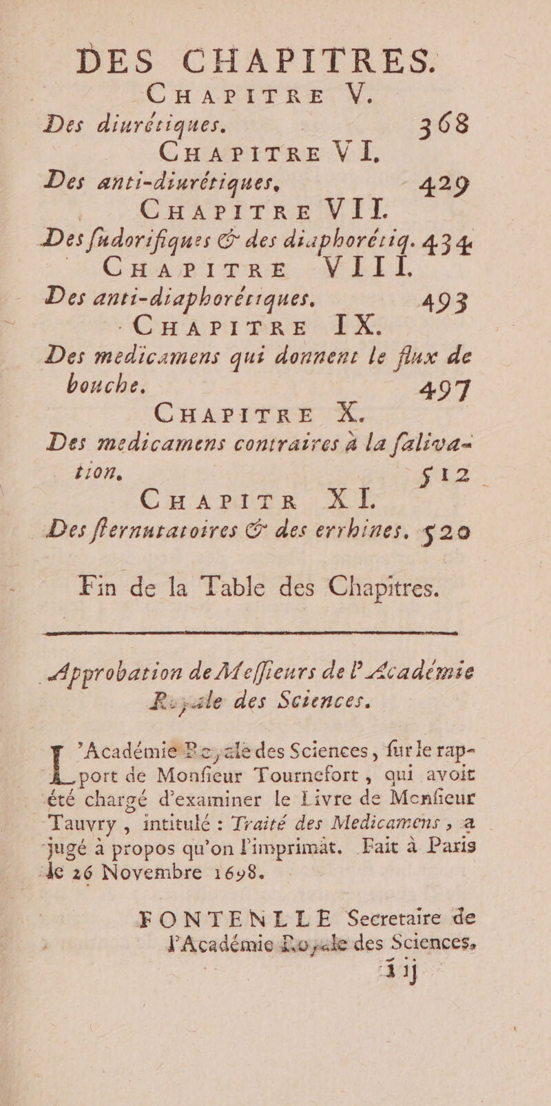 DES CHAPITRES. CHAPITRE V. Des diurétiques. 368 CHAPITRE VI, Des anti-diurériques, 429 | CHAPITRE VIT Des fadorifiques &amp; des diiphorériq. 434 » GHariTee :-WEIL Des anti-diaphorériques. 4 AE pit aa I X. di Des medicamens qui donnent le flux de bouche, 497 CHAPITRE X. Des medicamens contraires à la faliva= tion, f12. CHariTr XL Des flernutatoires © des errhines. $20 Fin de la Table des Chapitres. Approbation de Meffieurs de P Académie Rsyale des Sciences. Académie Pe,ale des Sciences, fur le rap- aps de Monficur Tournefort, qui avoit été chargé d'examiner le Livre de Menfeur Tauvry , intitulé : Traité des Medicamens , a ‘jugé à propos qu’on l'imprimät. Fait à Paris le 26 Novembre 1698. FONTENLLE Secretaire de l'Académie Royale des Sciences. , ‘4 1j